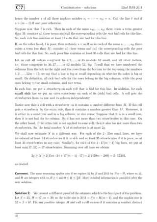 C7 Combinatorics – solutions 52nd IMO 2011
hence the number s of all those napkins satisﬁes s1 = · · · = s52 = s. Call the line ℓ rich if
s > (m − 1)M and poor otherwise.
Suppose now that ℓ is rich. Then in each of the sums s36, . . . , s52 there exists a term greater
than M; consider all these terms and call the corresponding cells the rich bad cells for this line.
So, each rich line contains at least 17 cells that are bad for this line.
If, on the other hand, ℓ is poor, then certainly s < mM so in each of the sums s1, . . . , s35 there
exists a term less than M; consider all these terms and call the corresponding cells the poor
bad cells for this line. So, each poor line contains at least 35 cells that are bad for this line.
Let us call all indices congruent to 1, 2, . . . , or 35 modulo 52 small, and all other indices,
i.e. those congruent to 36, 37, . . ., or 52 modulo 52, big. Recall that we have numbered the
columns from the left to the right and the rows from the bottom to the top using the numbers
1, 2, . . . , 52m − 17; we say that a line is big or small depending on whether its index is big or
small. By deﬁnition, all rich bad cells for the rows belong to the big columns, while the poor
ones belong to the small columns, and vice versa.
In each line, we put a strawberry on each cell that is bad for this line. In addition, for each
small rich line we put an extra strawberry on each of its (rich) bad cells. A cell gets the
strawberries from its row and its column independently.
Notice now that a cell with a strawberry on it contains a number diﬀerent from M. If this cell
gets a strawberry by the extra rule, then it contains a number greater than M. Moreover, it
is either in a small row and in a big column, or vice versa. Suppose that it is in a small row,
then it is not bad for its column. So it has not more than two strawberries in this case. On
the other hand, if the extra rule is not applied to some cell, then it also has not more than two
strawberries. So, the total number N of strawberries is at most 2g.
We shall now estimate N in a diﬀerent way. For each of the 2 · 35m small lines, we have
introduced at least 34 strawberries if it is rich and at least 35 strawberries if it is poor, so at
least 34 strawberries in any case. Similarly, for each of the 2 · 17(m − 1) big lines, we put at
least min(17, 35) = 17 strawberries. Summing over all lines we obtain
2g ≥ N ≥ 2(35m · 34 + 17(m − 1) · 17) = 2(1479m − 289) = 2 · 57392,
as desired.
Comment. The same reasoning applies also if we replace 52 by R and 2011 by Rm − H, where m, R,
and H are integers with m, R ≥ 1 and 0 ≤ H ≤ 1
3 R. More detailed information is provided after the
next solution.
Solution 2. We present a diﬀerent proof of the estimate which is the hard part of the problem.
Let S = 35, H = 17, m = 39; so the table size is 2011 = Sm+H(m−1), and the napkin size is
52 = S + H. Fix any positive integer M and call a cell vicious if it contains a number distinct
40
 