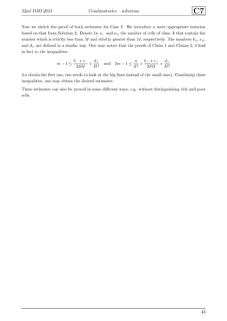 52nd IMO 2011 Combinatorics – solutions C7
Now we sketch the proof of both estimates for Case 2. We introduce a more appropriate notation
based on that from Solution 2. Denote by a− and a+ the number of cells of class A that contain the
number which is strictly less than M and strictly greater than M, respectively. The numbers b±, c±,
and d± are deﬁned in a similar way. One may notice that the proofs of Claim 1 and Claims 2, 3 lead
in fact to the inequalities
m − 1 ≤
b− + c−
2SH
+
d+
H2
and 2m − 1 ≤
a
S2
+
b+ + c+
2SH
+
d+
H2
(to obtain the ﬁrst one, one needs to look at the big lines instead of the small ones). Combining these
inequalities, one may obtain the desired estimates.
These estimates can also be proved in some diﬀerent ways, e.g. without distinguishing rich and poor
cells.
43
 