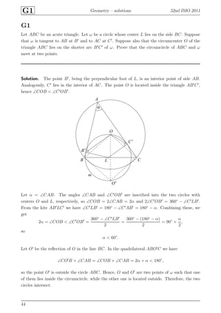 G1 Geometry – solutions 52nd IMO 2011
G1
Let ABC be an acute triangle. Let ω be a circle whose center L lies on the side BC. Suppose
that ω is tangent to AB at B′
and to AC at C′
. Suppose also that the circumcenter O of the
triangle ABC lies on the shorter arc B′
C′
of ω. Prove that the circumcircle of ABC and ω
meet at two points.
Solution. The point B′
, being the perpendicular foot of L, is an interior point of side AB.
Analogously, C′
lies in the interior of AC. The point O is located inside the triangle AB′
C′
,
hence ∠COB < ∠C′
OB′
.
A
B
B′
C
C′
L
O
O′
α
ω
Let α = ∠CAB. The angles ∠CAB and ∠C′
OB′
are inscribed into the two circles with
centers O and L, respectively, so ∠COB = 2∠CAB = 2α and 2∠C′
OB′
= 360◦
− ∠C′
LB′
.
From the kite AB′
LC′
we have ∠C′
LB′
= 180◦
− ∠C′
AB′
= 180◦
− α. Combining these, we
get
2α = ∠COB < ∠C′
OB′
=
360◦
− ∠C′
LB′
2
=
360◦
− (180◦
− α)
2
= 90◦
+
α
2
,
so
α < 60◦
.
Let O′
be the reﬂection of O in the line BC. In the quadrilateral ABO′
C we have
∠CO′
B + ∠CAB = ∠COB + ∠CAB = 2α + α < 180◦
,
so the point O′
is outside the circle ABC. Hence, O and O′
are two points of ω such that one
of them lies inside the circumcircle, while the other one is located outside. Therefore, the two
circles intersect.
44
 