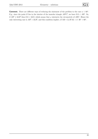 52nd IMO 2011 Geometry – solutions G1
Comment. There are diﬀerent ways of reducing the statement of the problem to the case α < 60◦.
E.g., since the point O lies in the interior of the isosceles triangle AB′C′, we have OA < AB′. So,
if AB′ ≤ 2LB′ then OA < 2LO, which means that ω intersects the circumcircle of ABC. Hence the
only interesting case is AB′ > 2LB′, and this condition implies ∠CAB = 2∠B′AL < 2 · 30◦ = 60◦.
45
 