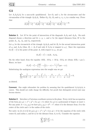 G2 Geometry – solutions 52nd IMO 2011
G2
Let A1A2A3A4 be a non-cyclic quadrilateral. Let O1 and r1 be the circumcenter and the
circumradius of the triangle A2A3A4. Deﬁne O2, O3, O4 and r2, r3, r4 in a similar way. Prove
that
1
O1A2
1 − r2
1
+
1
O2A2
2 − r2
2
+
1
O3A2
3 − r2
3
+
1
O4A2
4 − r2
4
= 0.
Solution 1. Let M be the point of intersection of the diagonals A1A3 and A2A4. On each
diagonal choose a direction and let x, y, z, and w be the signed distances from M to the
points A1, A2, A3, and A4, respectively.
Let ω1 be the circumcircle of the triangle A2A3A4 and let B1 be the second intersection point
of ω1 and A1A3 (thus, B1 = A3 if and only if A1A3 is tangent to ω1). Since the expression
O1A2
1 − r2
1 is the power of the point A1 with respect to ω1, we get
O1A2
1 − r2
1 = A1B1 · A1A3.
On the other hand, from the equality MB1 · MA3 = MA2 · MA4 we obtain MB1 = yw/z.
Hence, we have
O1A2
1 − r2
1 =
yw
z
− x (z − x) =
z − x
z
(yw − xz).
Substituting the analogous expressions into the sought sum we get
4
i=1
1
OiA2
i − r2
i
=
1
yw − xz
z
z − x
−
w
w − y
+
x
x − z
−
y
y − w
= 0,
as desired.
Comment. One might reformulate the problem by assuming that the quadrilateral A1A2A3A4 is
convex. This should not really change the diﬃculty, but proofs that distinguish several cases may
become shorter.
Solution 2. Introduce a Cartesian coordinate system in the plane. Every circle has an equation
of the form p(x, y) = x2
+ y2
+ l(x, y) = 0, where l(x, y) is a polynomial of degree at most 1.
For any point A = (xA, yA) we have p(xA, yA) = d2
− r2
, where d is the distance from A to the
center of the circle and r is the radius of the circle.
For each i in {1, 2, 3, 4} let pi(x, y) = x2
+ y2
+ li(x, y) = 0 be the equation of the circle with
center Oi and radius ri and let di be the distance from Ai to Oi. Consider the equation
4
i=1
pi(x, y)
d2
i − r2
i
= 1. (1)
46
 