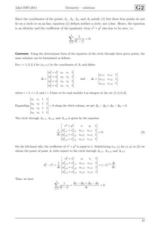 52nd IMO 2011 Geometry – solutions G2
Since the coordinates of the points A1, A2, A3, and A4 satisfy (1) but these four points do not
lie on a circle or on an line, equation (1) deﬁnes neither a circle, nor a line. Hence, the equation
is an identity and the coeﬃcient of the quadratic term x2
+ y2
also has to be zero, i.e.
4
i=1
1
d2
i − r2
i
= 0.
Comment. Using the determinant form of the equation of the circle through three given points, the
same solution can be formulated as follows.
For i = 1, 2, 3, 4 let (ui, vi) be the coordinates of Ai and deﬁne
∆ =
u2
1 + v2
1 u1 v1 1
u2
2 + v2
2 u2 v2 1
u2
3 + v2
3 u3 v3 1
u2
4 + v2
4 u4 v4 1
and ∆i =
ui+1 vi+1 1
ui+2 vi+2 1
ui+3 vi+3 1
,
where i + 1, i + 2, and i + 3 have to be read modulo 4 as integers in the set {1, 2, 3, 4}.
Expanding
u1 v1 1 1
u2 v2 1 1
u3 v3 1 1
u4 v4 1 1
= 0 along the third column, we get ∆1 − ∆2 + ∆3 − ∆4 = 0.
The circle through Ai+1, Ai+2, and Ai+3 is given by the equation
1
∆i
x2 + y2 x y 1
u2
i+1 + v2
i+1 ui+1 vi+1 1
u2
i+2 + v2
i+2 ui+2 vi+2 1
u2
i+3 + v2
i+3 ui+3 vi+3 1
= 0. (2)
On the left-hand side, the coeﬃcient of x2 + y2 is equal to 1. Substituting (ui, vi) for (x, y) in (2) we
obtain the power of point Ai with respect to the circle through Ai+1, Ai+2, and Ai+3:
d2
i − r2
i =
1
∆i
u2
i + v2
i ui vi 1
u2
i+1 + v2
i+1 ui+1 vi+1 1
u2
i+2 + v2
i+2 ui+2 vi+2 1
u2
i+3 + v2
i+3 ui+3 vi+3 1
= (−1)i+1 ∆
∆i
.
Thus, we have
4
i=1
1
d2
i − r2
i
=
∆1 − ∆2 + ∆3 − ∆4
∆
= 0.
47
 