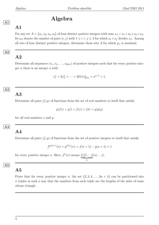 Algebra Problem shortlist 52nd IMO 2011
Algebra
A1
A1
For any set A = {a1, a2, a3, a4} of four distinct positive integers with sum sA = a1 +a2 +a3 +a4,
let pA denote the number of pairs (i, j) with 1 ≤ i < j ≤ 4 for which ai + aj divides sA. Among
all sets of four distinct positive integers, determine those sets A for which pA is maximal.
A2
A2
Determine all sequences (x1, x2, . . . , x2011) of positive integers such that for every positive inte-
ger n there is an integer a with
xn
1 + 2xn
2 + · · · + 2011xn
2011 = an+1
+ 1.
A3
A3
Determine all pairs (f, g) of functions from the set of real numbers to itself that satisfy
g(f(x + y)) = f(x) + (2x + y)g(y)
for all real numbers x and y.
A4
A4
Determine all pairs (f, g) of functions from the set of positive integers to itself that satisfy
fg(n)+1
(n) + gf(n)
(n) = f(n + 1) − g(n + 1) + 1
for every positive integer n. Here, fk
(n) means f(f(. . . f
k
(n) . . .)).
A5
A5
Prove that for every positive integer n, the set {2, 3, 4, . . . , 3n + 1} can be partitioned into
n triples in such a way that the numbers from each triple are the lengths of the sides of some
obtuse triangle.
4
 