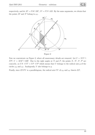 52nd IMO 2011 Geometry – solutions G3
respectively, and let M′
= FM ∩BC, N′
= FN ∩AD. By the same arguments, we obtain that
the points M′
and N′
belong to ωF .
E
F
K M
M′
N
N′P
P′
R
R′
U
V
g
ωE
ωF
Figure 2
Now we concentrate on Figure 2, where all unnecessary details are removed. Let U = NN′
∩
PP′
, V = MM′
∩ RR′
. Due to the right angles at N and P, the points N, N′
, P, P′
are
concyclic, so UN · UN′
= UP · UP′
which means that U belongs to the radical axis g of the
circles ωE and ωF . Analogously, V also belongs to g.
Finally, since EUFV is a parallelogram, the radical axis UV of ωE and ωF bisects EF.
49
 