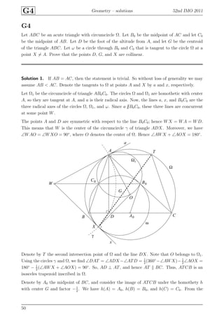 G4 Geometry – solutions 52nd IMO 2011
G4
Let ABC be an acute triangle with circumcircle Ω. Let B0 be the midpoint of AC and let C0
be the midpoint of AB. Let D be the foot of the altitude from A, and let G be the centroid
of the triangle ABC. Let ω be a circle through B0 and C0 that is tangent to the circle Ω at a
point X = A. Prove that the points D, G, and X are collinear.
Solution 1. If AB = AC, then the statement is trivial. So without loss of generality we may
assume AB < AC. Denote the tangents to Ω at points A and X by a and x, respectively.
Let Ω1 be the circumcircle of triangle AB0C0. The circles Ω and Ω1 are homothetic with center
A, so they are tangent at A, and a is their radical axis. Now, the lines a, x, and B0C0 are the
three radical axes of the circles Ω, Ω1, and ω. Since a B0C0, these three lines are concurrent
at some point W.
The points A and D are symmetric with respect to the line B0C0; hence WX = WA = WD.
This means that W is the center of the circumcircle γ of triangle ADX. Moreover, we have
∠WAO = ∠WXO = 90◦
, where O denotes the center of Ω. Hence ∠AWX + ∠AOX = 180◦
.
A
A0B
B0
C
C0
D
G
O
T
W
X
a
x
γ
Ω
ω
Ω1
Denote by T the second intersection point of Ω and the line DX. Note that O belongs to Ω1.
Using the circles γ and Ω, we ﬁnd ∠DAT = ∠ADX −∠ATD = 1
2
(360◦
−∠AWX)− 1
2
∠AOX =
180◦
− 1
2
(∠AWX + ∠AOX) = 90◦
. So, AD ⊥ AT, and hence AT BC. Thus, ATCB is an
isosceles trapezoid inscribed in Ω.
Denote by A0 the midpoint of BC, and consider the image of ATCB under the homothety h
with center G and factor −1
2
. We have h(A) = A0, h(B) = B0, and h(C) = C0. From the
50
 