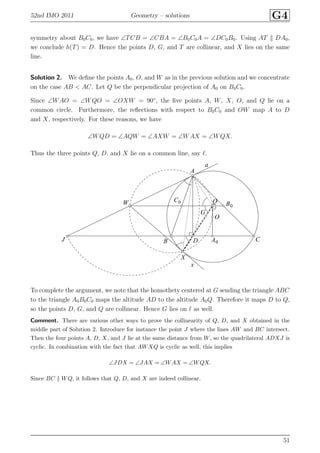 52nd IMO 2011 Geometry – solutions G4
symmetry about B0C0, we have ∠TCB = ∠CBA = ∠B0C0A = ∠DC0B0. Using AT DA0,
we conclude h(T) = D. Hence the points D, G, and T are collinear, and X lies on the same
line.
Solution 2. We deﬁne the points A0, O, and W as in the previous solution and we concentrate
on the case AB < AC. Let Q be the perpendicular projection of A0 on B0C0.
Since ∠WAO = ∠WQO = ∠OXW = 90◦
, the ﬁve points A, W, X, O, and Q lie on a
common circle. Furthermore, the reﬂections with respect to B0C0 and OW map A to D
and X, respectively. For these reasons, we have
∠WQD = ∠AQW = ∠AXW = ∠WAX = ∠WQX.
Thus the three points Q, D, and X lie on a common line, say ℓ.
A
A0B
B0
C
C0
D
G
J
O
QW
X
a
x
To complete the argument, we note that the homothety centered at G sending the triangle ABC
to the triangle A0B0C0 maps the altitude AD to the altitude A0Q. Therefore it maps D to Q,
so the points D, G, and Q are collinear. Hence G lies on ℓ as well.
Comment. There are various other ways to prove the collinearity of Q, D, and X obtained in the
middle part of Solution 2. Introduce for instance the point J where the lines AW and BC intersect.
Then the four points A, D, X, and J lie at the same distance from W, so the quadrilateral ADXJ is
cyclic. In combination with the fact that AWXQ is cyclic as well, this implies
∠JDX = ∠JAX = ∠WAX = ∠WQX.
Since BC WQ, it follows that Q, D, and X are indeed collinear.
51
 