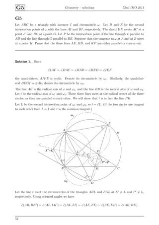 G5 Geometry – solutions 52nd IMO 2011
G5
Let ABC be a triangle with incenter I and circumcircle ω. Let D and E be the second
intersection points of ω with the lines AI and BI, respectively. The chord DE meets AC at a
point F, and BC at a point G. Let P be the intersection point of the line through F parallel to
AD and the line through G parallel to BE. Suppose that the tangents to ω at A and at B meet
at a point K. Prove that the three lines AE, BD, and KP are either parallel or concurrent.
Solution 1. Since
∠IAF = ∠DAC = ∠BAD = ∠BED = ∠IEF
the quadrilateral AIFE is cyclic. Denote its circumcircle by ω1. Similarly, the quadrilat-
eral BDGI is cyclic; denote its circumcircle by ω2.
The line AE is the radical axis of ω and ω1, and the line BD is the radical axis of ω and ω2.
Let t be the radical axis of ω1 and ω2. These three lines meet at the radical center of the three
circles, or they are parallel to each other. We will show that t is in fact the line PK.
Let L be the second intersection point of ω1 and ω2, so t = IL. (If the two circles are tangent
to each other then L = I and t is the common tangent.)
A
B C
D
E
F
G
IK′=K
L
P′=P
t
ω
ω1
ω2
Let the line t meet the circumcircles of the triangles ABL and FGL at K′
= L and P′
= L,
respectively. Using oriented angles we have
∠(AB, BK′
) = ∠(AL, LK′
) = ∠(AL, LI) = ∠(AE, EI) = ∠(AE, EB) = ∠(AB, BK),
52
 