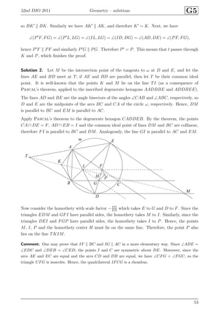 52nd IMO 2011 Geometry – solutions G5
so BK′
BK. Similarly we have AK′
AK, and therefore K′
= K. Next, we have
∠(P′
F, FG) = ∠(P′
L, LG) = ∠(IL, LG) = ∠(ID, DG) = ∠(AD, DE) = ∠(PF, FG),
hence P′
F PF and similarly P′
G PG. Therefore P′
= P. This means that t passes through
K and P, which ﬁnishes the proof.
Solution 2. Let M be the intersection point of the tangents to ω at D and E, and let the
lines AE and BD meet at T; if AE and BD are parallel, then let T be their common ideal
point. It is well-known that the points K and M lie on the line TI (as a consequence of
Pascal’s theorem, applied to the inscribed degenerate hexagons AADBBE and ADDBEE).
The lines AD and BE are the angle bisectors of the angles ∠CAB and ∠ABC, respectively, so
D and E are the midpoints of the arcs BC and CA of the circle ω, respectively. Hence, DM
is parallel to BC and EM is parallel to AC.
Apply Pascal’s theorem to the degenerate hexagon CADDEB. By the theorem, the points
CA ∩ DE = F, AD ∩ EB = I and the common ideal point of lines DM and BC are collinear,
therefore FI is parallel to BC and DM. Analogously, the line GI is parallel to AC and EM.
A
B C
D
E
F
G
H
I
K
M
P
T
ω
Now consider the homothety with scale factor −F G
ED
which takes E to G and D to F. Since the
triangles EDM and GFI have parallel sides, the homothety takes M to I. Similarly, since the
triangles DEI and FGP have parallel sides, the homothety takes I to P. Hence, the points
M, I, P and the homothety center H must lie on the same line. Therefore, the point P also
lies on the line TKIM.
Comment. One may prove that IF BC and IG AC in a more elementary way. Since ∠ADE =
∠EDC and ∠DEB = ∠CED, the points I and C are symmetric about DE. Moreover, since the
arcs AE and EC are equal and the arcs CD and DB are equal, we have ∠CFG = ∠FGC, so the
triangle CFG is isosceles. Hence, the quadrilateral IFCG is a rhombus.
53
 