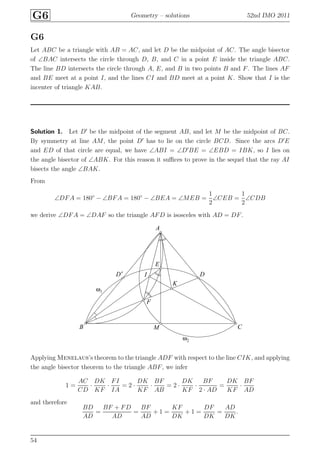 G6 Geometry – solutions 52nd IMO 2011
G6
Let ABC be a triangle with AB = AC, and let D be the midpoint of AC. The angle bisector
of ∠BAC intersects the circle through D, B, and C in a point E inside the triangle ABC.
The line BD intersects the circle through A, E, and B in two points B and F. The lines AF
and BE meet at a point I, and the lines CI and BD meet at a point K. Show that I is the
incenter of triangle KAB.
Solution 1. Let D′
be the midpoint of the segment AB, and let M be the midpoint of BC.
By symmetry at line AM, the point D′
has to lie on the circle BCD. Since the arcs D′
E
and ED of that circle are equal, we have ∠ABI = ∠D′
BE = ∠EBD = IBK, so I lies on
the angle bisector of ∠ABK. For this reason it suﬃces to prove in the sequel that the ray AI
bisects the angle ∠BAK.
From
∠DFA = 180◦
− ∠BFA = 180◦
− ∠BEA = ∠MEB =
1
2
∠CEB =
1
2
∠CDB
we derive ∠DFA = ∠DAF so the triangle AFD is isosceles with AD = DF.
A
B C
DD′
E
F
I
K
M
ω1
ω2
Applying Menelaus’s theorem to the triangle ADF with respect to the line CIK, and applying
the angle bisector theorem to the triangle ABF, we infer
1 =
AC
CD
·
DK
KF
·
FI
IA
= 2 ·
DK
KF
·
BF
AB
= 2 ·
DK
KF
·
BF
2 · AD
=
DK
KF
·
BF
AD
and therefore
BD
AD
=
BF + FD
AD
=
BF
AD
+ 1 =
KF
DK
+ 1 =
DF
DK
=
AD
DK
.
54
 