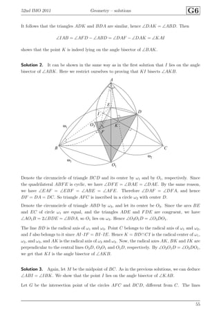 52nd IMO 2011 Geometry – solutions G6
It follows that the triangles ADK and BDA are similar, hence ∠DAK = ∠ABD. Then
∠IAB = ∠AFD − ∠ABD = ∠DAF − ∠DAK = ∠KAI
shows that the point K is indeed lying on the angle bisector of ∠BAK.
Solution 2. It can be shown in the same way as in the ﬁrst solution that I lies on the angle
bisector of ∠ABK. Here we restrict ourselves to proving that KI bisects ∠AKB.
A
B C
D
E
F
I
K
O1
O3ω1
ω2
ω3
Denote the circumcircle of triangle BCD and its center by ω1 and by O1, respectively. Since
the quadrilateral ABFE is cyclic, we have ∠DFE = ∠BAE = ∠DAE. By the same reason,
we have ∠EAF = ∠EBF = ∠ABE = ∠AFE. Therefore ∠DAF = ∠DFA, and hence
DF = DA = DC. So triangle AFC is inscribed in a circle ω2 with center D.
Denote the circumcircle of triangle ABD by ω3, and let its center be O3. Since the arcs BE
and EC of circle ω1 are equal, and the triangles ADE and FDE are congruent, we have
∠AO1B = 2∠BDE = ∠BDA, so O1 lies on ω3. Hence ∠O3O1D = ∠O3DO1.
The line BD is the radical axis of ω1 and ω3. Point C belongs to the radical axis of ω1 and ω2,
and I also belongs to it since AI ·IF = BI ·IE. Hence K = BD∩CI is the radical center of ω1,
ω2, and ω3, and AK is the radical axis of ω2 and ω3. Now, the radical axes AK, BK and IK are
perpendicular to the central lines O3D, O3O1 and O1D, respectively. By ∠O3O1D = ∠O3DO1,
we get that KI is the angle bisector of ∠AKB.
Solution 3. Again, let M be the midpoint of BC. As in the previous solutions, we can deduce
∠ABI = ∠IBK. We show that the point I lies on the angle bisector of ∠KAB.
Let G be the intersection point of the circles AFC and BCD, diﬀerent from C. The lines
55
 