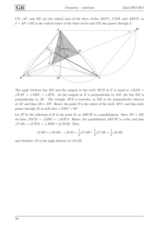 G6 Geometry – solutions 52nd IMO 2011
CG, AF, and BE are the radical axes of the three circles AGFC, CDB, and ABFE, so
I = AF ∩ BE is the radical center of the three circles and CG also passes through I.
A
B
B′
C
D
E
F
G
I
K
M
The angle between line DE and the tangent to the circle BCD at E is equal to ∠EBD =
∠EAF = ∠ABE = ∠AFE. As the tangent at E is perpendicular to AM, the line DE is
perpendicular to AF. The triangle AFE is isosceles, so DE is the perpendicular bisector
of AF and thus AD = DF. Hence, the point D is the center of the circle AFC, and this circle
passes through M as well since ∠AMC = 90◦
.
Let B′
be the reﬂection of B in the point D, so ABCB′
is a parallelogram. Since DC = DG
we have ∠GCD = ∠DBC = ∠KB′
A. Hence, the quadrilateral AKCB′
is cyclic and thus
∠CAK = ∠CB′
K = ∠ABD = 2∠MAI. Then
∠IAB = ∠MAB − ∠MAI =
1
2
∠CAB −
1
2
∠CAK =
1
2
∠KAB
and therefore AI is the angle bisector of ∠KAB.
56
 
