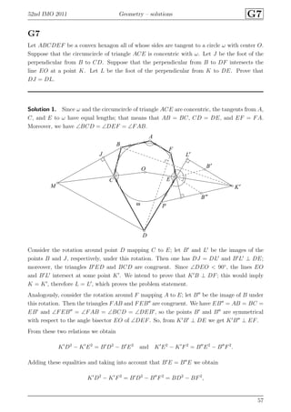 52nd IMO 2011 Geometry – solutions G7
G7
Let ABCDEF be a convex hexagon all of whose sides are tangent to a circle ω with center O.
Suppose that the circumcircle of triangle ACE is concentric with ω. Let J be the foot of the
perpendicular from B to CD. Suppose that the perpendicular from B to DF intersects the
line EO at a point K. Let L be the foot of the perpendicular from K to DE. Prove that
DJ = DL.
Solution 1. Since ω and the circumcircle of triangle ACE are concentric, the tangents from A,
C, and E to ω have equal lengths; that means that AB = BC, CD = DE, and EF = FA.
Moreover, we have ∠BCD = ∠DEF = ∠FAB.
A
B
B′
B′′
C
D
E
F
J
K′
L′
M
O
Pω
Consider the rotation around point D mapping C to E; let B′
and L′
be the images of the
points B and J, respectively, under this rotation. Then one has DJ = DL′
and B′
L′
⊥ DE;
moreover, the triangles B′
ED and BCD are congruent. Since ∠DEO < 90◦
, the lines EO
and B′
L′
intersect at some point K′
. We intend to prove that K′
B ⊥ DF; this would imply
K = K′
, therefore L = L′
, which proves the problem statement.
Analogously, consider the rotation around F mapping A to E; let B′′
be the image of B under
this rotation. Then the triangles FAB and FEB′′
are congruent. We have EB′′
= AB = BC =
EB′
and ∠FEB′′
= ∠FAB = ∠BCD = ∠DEB′
, so the points B′
and B′′
are symmetrical
with respect to the angle bisector EO of ∠DEF. So, from K′
B′
⊥ DE we get K′
B′′
⊥ EF.
From these two relations we obtain
K′
D2
− K′
E2
= B′
D2
− B′
E2
and K′
E2
− K′
F2
= B′′
E2
− B′′
F2
.
Adding these equalities and taking into account that B′
E = B′′
E we obtain
K′
D2
− K′
F2
= B′
D2
− B′′
F2
= BD2
− BF2
,
57
 