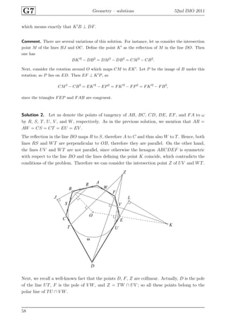 G7 Geometry – solutions 52nd IMO 2011
which means exactly that K′
B ⊥ DF.
Comment. There are several variations of this solution. For instance, let us consider the intersection
point M of the lines BJ and OC. Deﬁne the point K′ as the reﬂection of M in the line DO. Then
one has
DK′2
− DB2
= DM2
− DB2
= CM2
− CB2
.
Next, consider the rotation around O which maps CM to EK′. Let P be the image of B under this
rotation; so P lies on ED. Then EF ⊥ K′P, so
CM2
− CB2
= EK′2
− EP2
= FK′2
− FP2
= FK′2
− FB2
,
since the triangles FEP and FAB are congruent.
Solution 2. Let us denote the points of tangency of AB, BC, CD, DE, EF, and FA to ω
by R, S, T, U, V , and W, respectively. As in the previous solution, we mention that AR =
AW = CS = CT = EU = EV .
The reﬂection in the line BO maps R to S, therefore A to C and thus also W to T. Hence, both
lines RS and WT are perpendicular to OB, therefore they are parallel. On the other hand,
the lines UV and WT are not parallel, since otherwise the hexagon ABCDEF is symmetric
with respect to the line BO and the lines deﬁning the point K coincide, which contradicts the
conditions of the problem. Therefore we can consider the intersection point Z of UV and WT.
A
B
C
D
E
F
J
K
L
O
R
S
T U
V
W
Z
ω
Next, we recall a well-known fact that the points D, F, Z are collinear. Actually, D is the pole
of the line UT, F is the pole of V W, and Z = TW ∩ UV ; so all these points belong to the
polar line of TU ∩ V W.
58
 