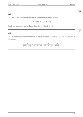 52nd IMO 2011 Problem shortlist Algebra
A6
A6
Let f be a function from the set of real numbers to itself that satisﬁes
f(x + y) ≤ yf(x) + f(f(x))
for all real numbers x and y. Prove that f(x) = 0 for all x ≤ 0.
A7
A7
Let a, b, and c be positive real numbers satisfying min(a+b, b+c, c+a) >
√
2 and a2
+b2
+c2
= 3.
Prove that
a
(b + c − a)2
+
b
(c + a − b)2
+
c
(a + b − c)2
≥
3
(abc)2
.
5
 