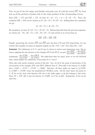 52nd IMO 2011 Geometry – solutions G7
Now, we put O into the origin, and identify each point (say X) with the vector
−−→
OX. So, from
now on all the products of points refer to the scalar products of the corresponding vectors.
Since OK ⊥ UZ and OB ⊥ TZ, we have K · (Z − U) = 0 = B · (Z − T). Next, the
condition BK ⊥ DZ can be written as K · (D − Z) = B · (D − Z). Adding these two equalities
we get
K · (D − U) = B · (D − T).
By symmetry, we have D ·(D −U) = D ·(D −T). Subtracting this from the previous equation,
we obtain (K − D) · (D − U) = (B − D) · (D − T) and rewrite it in vector form as
−−→
DK ·
−−→
UD =
−−→
DB ·
−→
TD.
Finally, projecting the vectors
−−→
DK and
−−→
DB onto the lines UD and TD respectively, we can
rewrite this equality in terms of segment lengths as DL · UD = DJ · TD, thus DL = DJ.
Comment. The collinearity of Z, F, and D may be shown in various more elementary ways. For in-
stance, applying the sine theorem to the triangles DTZ and DUZ, one gets
sin ∠DZT
sin ∠DZU
=
sin ∠DTZ
sin ∠DUZ
;
analogously,
sin ∠FZW
sin ∠FZV
=
sin ∠FWZ
sin ∠FV Z
. The right-hand sides are equal, hence so are the left-hand
sides, which implies the collinearity of the points D, F, and Z.
There also exist purely synthetic proofs of this fact. E.g., let Q be the point of intersection of the
circumcircles of the triangles ZTV and ZWU diﬀerent from Z. Then QZ is the bisector of ∠V QW
since ∠V QZ = ∠V TZ = ∠V UW = ∠ZQW. Moreover, all these angles are equal to 1
2 ∠V OW,
so ∠V QW = ∠V OW, hence the quadrilateral V WOQ is cyclic. On the other hand, the points O,
V , W lie on the circle with diameter OF due to the right angles; so Q also belongs to this circle.
Since FV = FW, QF is also the bisector of ∠V QW, so F lies on QZ. Analogously, D lies on the
same line.
59
 