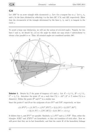 G8 Geometry – solutions 52nd IMO 2011
G8
Let ABC be an acute triangle with circumcircle ω. Let t be a tangent line to ω. Let ta, tb,
and tc be the lines obtained by reﬂecting t in the lines BC, CA, and AB, respectively. Show
that the circumcircle of the triangle determined by the lines ta, tb, and tc is tangent to the
circle ω.
To avoid a large case distinction, we will use the notion of oriented angles. Namely, for two
lines ℓ and m, we denote by ∠(ℓ, m) the angle by which one may rotate ℓ anticlockwise to
obtain a line parallel to m. Thus, all oriented angles are considered modulo 180◦
.
A
A′
A′′
B
B′
B′′
C
C′=S
C′′
D
E
F
I
K
X
T
ta
tb
tc
t
ω
Solution 1. Denote by T the point of tangency of t and ω. Let A′
= tb ∩ tc, B′
= ta ∩ tc,
C′
= ta ∩ tb. Introduce the point A′′
on ω such that TA = AA′′
(A′′
= T unless TA is a
diameter). Deﬁne the points B′′
and C′′
in a similar way.
Since the points C and B are the midpoints of arcs TC′′
and TB′′
, respectively, we have
∠(t, B′′
C′′
) = ∠(t, TC′′
) + ∠(TC′′
, B′′
C′′
) = 2∠(t, TC) + 2∠(TC′′
, BC′′
)
= 2 ∠(t, TC) + ∠(TC, BC) = 2∠(t, BC) = ∠(t, ta).
It follows that ta and B′′
C′′
are parallel. Similarly, tb A′′
C′′
and tc A′′
B′′
. Thus, either the
triangles A′
B′
C′
and A′′
B′′
C′′
are homothetic, or they are translates of each other. Now we
will prove that they are in fact homothetic, and that the center K of the homothety belongs
60
 