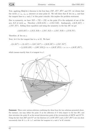 G8 Geometry – solutions 52nd IMO 2011
Now, applying Miquel’s theorem to the four lines A′
B′
, A′
C′
, B′
C′
, and XY , we obtain that
the circles ω′
, ωa, ωb, ωc intersect at some point K. We will show that K lies on ω, and that
the tangent lines to ω and ω′
at this point coincide; this implies the problem statement.
Due to symmetry, we have XB = TB = ZB, so the point B is the midpoint of one of the
arcs XZ of circle ωb. Therefore ∠(KB, KX) = ∠(XZ, XB). Analogously, ∠(KX, KC) =
∠(XC, XY ). Adding these equalities and using the symmetry in the line BC we get
∠(KB, KC) = ∠(XZ, XB) + ∠(XC, XZ) = ∠(XC, XB) = ∠(TB, TC).
Therefore, K lies on ω.
Next, let k be the tangent line to ω at K. We have
∠(k, KC′
) = ∠(k, KC) + ∠(KC, KC′
) = ∠(KB, BC) + ∠(XC, XC′
)
= ∠(KB, BX) − ∠(BC, BX) + α = ∠(KB′
, B′
X) − α + α = ∠(KB′
, B′
C′
),
which means exactly that k is tangent to ω′
.
A
A′
B
B′
C
C′
K
X
Y
Z
T
k
ta
tb
tc
t
ω ω′
ωb
ωc
Comment. There exist various solutions combining the ideas from the two solutions presented above.
For instance, one may deﬁne the point X as the reﬂection of T with respect to the line BC, and
then introduce the point K as the second intersection point of the circumcircles of BB′X and CC′X.
Using the fact that BB′ and CC′ are the bisectors of ∠(A′B′, B′C′) and ∠(A′C′, B′C′) one can show
successively that K ∈ ω, K ∈ ω′, and that the tangents to ω and ω′ at K coincide.
62
 