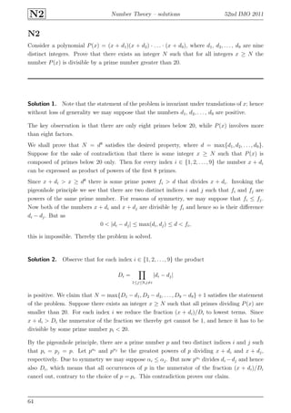 N2 Number Theory – solutions 52nd IMO 2011
N2
Consider a polynomial P(x) = (x + d1)(x + d2) · . . . · (x + d9), where d1, d2, . . . , d9 are nine
distinct integers. Prove that there exists an integer N such that for all integers x ≥ N the
number P(x) is divisible by a prime number greater than 20.
Solution 1. Note that the statement of the problem is invariant under translations of x; hence
without loss of generality we may suppose that the numbers d1, d2, . . . , d9 are positive.
The key observation is that there are only eight primes below 20, while P(x) involves more
than eight factors.
We shall prove that N = d8
satisﬁes the desired property, where d = max{d1, d2, . . . , d9}.
Suppose for the sake of contradiction that there is some integer x ≥ N such that P(x) is
composed of primes below 20 only. Then for every index i ∈ {1, 2, . . . , 9} the number x + di
can be expressed as product of powers of the ﬁrst 8 primes.
Since x + di > x ≥ d8
there is some prime power fi > d that divides x + di. Invoking the
pigeonhole principle we see that there are two distinct indices i and j such that fi and fj are
powers of the same prime number. For reasons of symmetry, we may suppose that fi ≤ fj.
Now both of the numbers x + di and x + dj are divisible by fi and hence so is their diﬀerence
di − dj. But as
0 < |di − dj| ≤ max(di, dj) ≤ d < fi,
this is impossible. Thereby the problem is solved.
Solution 2. Observe that for each index i ∈ {1, 2, . . . , 9} the product
Di =
1≤j≤9,j=i
|di − dj|
is positive. We claim that N = max{D1 − d1, D2 − d2, . . . , D9 − d9} + 1 satisﬁes the statement
of the problem. Suppose there exists an integer x ≥ N such that all primes dividing P(x) are
smaller than 20. For each index i we reduce the fraction (x + di)/Di to lowest terms. Since
x + di > Di the numerator of the fraction we thereby get cannot be 1, and hence it has to be
divisible by some prime number pi < 20.
By the pigeonhole principle, there are a prime number p and two distinct indices i and j such
that pi = pj = p. Let pαi
and pαj
be the greatest powers of p dividing x + di and x + dj,
respectively. Due to symmetry we may suppose αi ≤ αj. But now pαi
divides di −dj and hence
also Di, which means that all occurrences of p in the numerator of the fraction (x + di)/Di
cancel out, contrary to the choice of p = pi. This contradiction proves our claim.
64
 