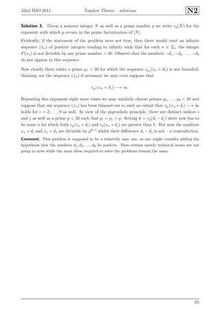 52nd IMO 2011 Number Theory – solutions N2
Solution 3. Given a nonzero integer N as well as a prime number p we write vp(N) for the
exponent with which p occurs in the prime factorization of |N|.
Evidently, if the statement of the problem were not true, then there would exist an inﬁnite
sequence (xn) of positive integers tending to inﬁnity such that for each n ∈ Z+ the integer
P(xn) is not divisible by any prime number > 20. Observe that the numbers −d1, −d2, . . . , −d9
do not appear in this sequence.
Now clearly there exists a prime p1 < 20 for which the sequence vp1 (xn + d1) is not bounded;
thinning out the sequence (xn) if necessary we may even suppose that
vp1 (xn + d1) −→ ∞.
Repeating this argument eight more times we may similarly choose primes p2, . . . , p9 < 20 and
suppose that our sequence (xn) has been thinned out to such an extent that vpi
(xn +di) −→ ∞
holds for i = 2, . . . , 9 as well. In view of the pigeonhole principle, there are distinct indices i
and j as well as a prime p < 20 such that pi = pj = p. Setting k = vp(di − dj) there now has to
be some n for which both vp(xn + di) and vp(xn + dj) are greater than k. But now the numbers
xn + di and xn + dj are divisible by pk+1
whilst their diﬀerence di − dj is not – a contradiction.
Comment. This problem is supposed to be a relatively easy one, so one might consider adding the
hypothesis that the numbers d1, d2, . . . , d9 be positive. Then certain merely technical issues are not
going to arise while the main ideas required to solve the problems remain the same.
65
 