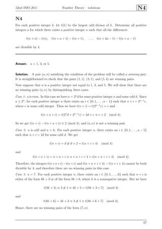 52nd IMO 2011 Number Theory – solutions N4
N4
For each positive integer k, let t(k) be the largest odd divisor of k. Determine all positive
integers a for which there exists a positive integer n such that all the diﬀerences
t(n + a) − t(n), t(n + a + 1) − t(n + 1), . . . , t(n + 2a − 1) − t(n + a − 1)
are divisible by 4.
Answer. a = 1, 3, or 5.
Solution. A pair (a, n) satisfying the condition of the problem will be called a winning pair.
It is straightforward to check that the pairs (1, 1), (3, 1), and (5, 4) are winning pairs.
Now suppose that a is a positive integer not equal to 1, 3, and 5. We will show that there are
no winning pairs (a, n) by distinguishing three cases.
Case 1: a is even. In this case we have a = 2α
d for some positive integer α and some odd d. Since
a ≥ 2α
, for each positive integer n there exists an i ∈ {0, 1, . . . , a − 1} such that n + i = 2α−1
e,
where e is some odd integer. Then we have t(n + i) = t(2α−1
e) = e and
t(n + a + i) = t(2α
d + 2α−1
e) = 2d + e ≡ e + 2 (mod 4).
So we get t(n + i) − t(n + a + i) ≡ 2 (mod 4), and (a, n) is not a winning pair.
Case 2: a is odd and a > 8. For each positive integer n, there exists an i ∈ {0, 1, . . . , a − 5}
such that n + i = 2d for some odd d. We get
t(n + i) = d ≡ d + 2 = t(n + i + 4) (mod 4)
and
t(n + a + i) = n + a + i ≡ n + a + i + 4 = t(n + a + i + 4) (mod 4).
Therefore, the integers t(n+a+i)−t(n+i) and t(n + a + i + 4) − t(n + i + 4) cannot be both
divisible by 4, and therefore there are no winning pairs in this case.
Case 3: a = 7. For each positive integer n, there exists an i ∈ {0, 1, . . . , 6} such that n + i is
either of the form 8k + 3 or of the form 8k + 6, where k is a nonnegative integer. But we have
t(8k + 3) ≡ 3 ≡ 1 ≡ 4k + 5 = t(8k + 3 + 7) (mod 4)
and
t(8k + 6) = 4k + 3 ≡ 3 ≡ 1 ≡ t(8k + 6 + 7) (mod 4).
Hence, there are no winning pairs of the form (7, n).
67
 