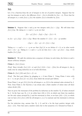 N5 Number Theory – solutions 52nd IMO 2011
N5
Let f be a function from the set of integers to the set of positive integers. Suppose that for
any two integers m and n, the diﬀerence f(m) − f(n) is divisible by f(m − n). Prove that for
all integers m, n with f(m) ≤ f(n) the number f(n) is divisible by f(m).
Solution 1. Suppose that x and y are two integers with f(x) < f(y). We will show that
f(x) f(y). By taking m = x and n = y we see that
f(x − y) |f(x) − f(y)| = f(y) − f(x) > 0,
so f(x − y) ≤ f(y) − f(x) < f(y). Hence the number d = f(x) − f(x − y) satisﬁes
−f(y) < −f(x − y) < d < f(x) < f(y).
Taking m = x and n = x − y we see that f(y) d, so we deduce d = 0, or in other words
f(x) = f(x − y). Taking m = x and n = y we see that f(x) = f(x − y) f(x) − f(y), which
implies f(x) f(y).
Solution 2. We split the solution into a sequence of claims; in each claim, the letters m and n
denote arbitrary integers.
Claim 1. f(n) f(mn).
Proof. Since trivially f(n) f(1 · n) and f(n) f((k + 1)n) − f(kn) for all integers k, this is
easily seen by using induction on m in both directions.
Claim 2. f(n) f(0) and f(n) = f(−n).
Proof. The ﬁrst part follows by plugging m = 0 into Claim 1. Using Claim 1 twice with
m = −1, we get f(n) f(−n) f(n), from which the second part follows.
From Claim 1, we get f(1) f(n) for all integers n, so f(1) is the minimal value attained by f.
Next, from Claim 2, the function f can attain only a ﬁnite number of values since all these
values divide f(0).
Now we prove the statement of the problem by induction on the number Nf of values attained
by f. In the base case Nf ≤ 2, we either have f(0) = f(1), in which case these two numbers
are the only values attained by f and the statement is clear, or we have f(0) = f(1), in which
case we have f(1) f(n) f(0) for all integers n, so f is constant and the statement is obvious
again.
For the induction step, assume that Nf ≥ 3, and let a be the least positive integer with
f(a) > f(1). Note that such a number exists due to the symmetry of f obtained in Claim 2.
68
 