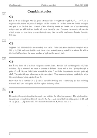 Combinatorics Problem shortlist 52nd IMO 2011
Combinatorics
C1
C1
Let n > 0 be an integer. We are given a balance and n weights of weight 20
, 21
, . . . , 2n−1
. In a
sequence of n moves we place all weights on the balance. In the ﬁrst move we choose a weight
and put it on the left pan. In each of the following moves we choose one of the remaining
weights and we add it either to the left or to the right pan. Compute the number of ways in
which we can perform these n moves in such a way that the right pan is never heavier than the
left pan.
C2
C2
Suppose that 1000 students are standing in a circle. Prove that there exists an integer k with
100 ≤ k ≤ 300 such that in this circle there exists a contiguous group of 2k students, for which
the ﬁrst half contains the same number of girls as the second half.
C3
C3
Let S be a ﬁnite set of at least two points in the plane. Assume that no three points of S are
collinear. By a windmill we mean a process as follows. Start with a line ℓ going through a
point P ∈ S. Rotate ℓ clockwise around the pivot P until the line contains another point Q
of S. The point Q now takes over as the new pivot. This process continues indeﬁnitely, with
the pivot always being a point from S.
Show that for a suitable P ∈ S and a suitable starting line ℓ containing P, the resulting
windmill will visit each point of S as a pivot inﬁnitely often.
C4
C4
Determine the greatest positive integer k that satisﬁes the following property: The set of positive
integers can be partitioned into k subsets A1, A2, . . . , Ak such that for all integers n ≥ 15 and
all i ∈ {1, 2, . . . , k} there exist two distinct elements of Ai whose sum is n.
6
 