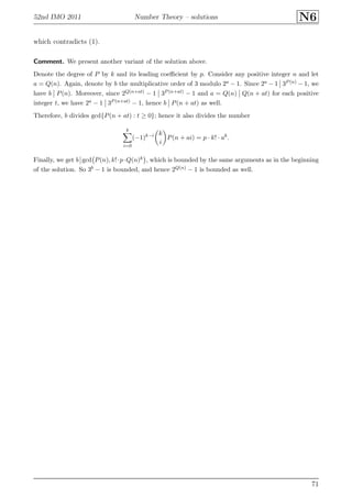 52nd IMO 2011 Number Theory – solutions N6
which contradicts (1).
Comment. We present another variant of the solution above.
Denote the degree of P by k and its leading coeﬃcient by p. Consider any positive integer n and let
a = Q(n). Again, denote by b the multiplicative order of 3 modulo 2a − 1. Since 2a − 1 3P (n) − 1, we
have b P(n). Moreover, since 2Q(n+at) − 1 3P (n+at) − 1 and a = Q(n) Q(n + at) for each positive
integer t, we have 2a − 1 3P (n+at) − 1, hence b P(n + at) as well.
Therefore, b divides gcd{P(n + at) : t ≥ 0}; hence it also divides the number
k
i=0
(−1)k−i k
i
P(n + ai) = p · k! · ak
.
Finally, we get b gcd P(n), k!·p·Q(n)k , which is bounded by the same arguments as in the beginning
of the solution. So 3b − 1 is bounded, and hence 2Q(n) − 1 is bounded as well.
71
 