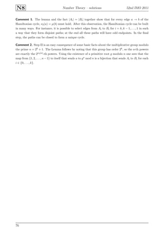 N8 Number Theory – solutions 52nd IMO 2011
Comment 1. The lemma and the fact |Ai| = |Bi| together show that for every edge a → b of the
Hamiltonian cycle, ν2(a) = µ(b) must hold. After this observation, the Hamiltonian cycle can be built
in many ways. For instance, it is possible to select edges from Ai to Bi for i = k, k − 1, . . . , 1 in such
a way that they form disjoint paths; at the end all these paths will have odd endpoints. In the ﬁnal
step, the paths can be closed to form a unique cycle.
Comment 2. Step II is an easy consequence of some basic facts about the multiplicative group modulo
the prime n = 2k + 1. The Lemma follows by noting that this group has order 2k, so the a-th powers
are exactly the 2ν2(a)-th powers. Using the existence of a primitive root g modulo n one sees that the
map from {1, 2, . . . , n−1} to itself that sends a to ga mod n is a bijection that sends Ai to Bi for each
i ∈ {0, . . . , k}.
76
 