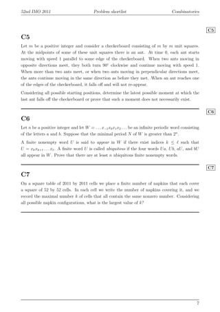 52nd IMO 2011 Problem shortlist Combinatorics
C5
C5
Let m be a positive integer and consider a checkerboard consisting of m by m unit squares.
At the midpoints of some of these unit squares there is an ant. At time 0, each ant starts
moving with speed 1 parallel to some edge of the checkerboard. When two ants moving in
opposite directions meet, they both turn 90◦
clockwise and continue moving with speed 1.
When more than two ants meet, or when two ants moving in perpendicular directions meet,
the ants continue moving in the same direction as before they met. When an ant reaches one
of the edges of the checkerboard, it falls oﬀ and will not re-appear.
Considering all possible starting positions, determine the latest possible moment at which the
last ant falls oﬀ the checkerboard or prove that such a moment does not necessarily exist.
C6
C6
Let n be a positive integer and let W = . . . x−1x0x1x2 . . . be an inﬁnite periodic word consisting
of the letters a and b. Suppose that the minimal period N of W is greater than 2n
.
A ﬁnite nonempty word U is said to appear in W if there exist indices k ≤ ℓ such that
U = xkxk+1 . . . xℓ. A ﬁnite word U is called ubiquitous if the four words Ua, Ub, aU, and bU
all appear in W. Prove that there are at least n ubiquitous ﬁnite nonempty words.
C7
C7
On a square table of 2011 by 2011 cells we place a ﬁnite number of napkins that each cover
a square of 52 by 52 cells. In each cell we write the number of napkins covering it, and we
record the maximal number k of cells that all contain the same nonzero number. Considering
all possible napkin conﬁgurations, what is the largest value of k?
7
 