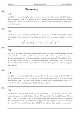Geometry Problem shortlist 52nd IMO 2011
Geometry
G1
G1
Let ABC be an acute triangle. Let ω be a circle whose center L lies on the side BC. Suppose
that ω is tangent to AB at B′
and to AC at C′
. Suppose also that the circumcenter O of the
triangle ABC lies on the shorter arc B′
C′
of ω. Prove that the circumcircle of ABC and ω
meet at two points.
G2
G2
Let A1A2A3A4 be a non-cyclic quadrilateral. Let O1 and r1 be the circumcenter and the
circumradius of the triangle A2A3A4. Deﬁne O2, O3, O4 and r2, r3, r4 in a similar way. Prove
that
1
O1A2
1 − r2
1
+
1
O2A2
2 − r2
2
+
1
O3A2
3 − r2
3
+
1
O4A2
4 − r2
4
= 0.
G3
G3
Let ABCD be a convex quadrilateral whose sides AD and BC are not parallel. Suppose that the
circles with diameters AB and CD meet at points E and F inside the quadrilateral. Let ωE be
the circle through the feet of the perpendiculars from E to the lines AB, BC, and CD. Let ωF
be the circle through the feet of the perpendiculars from F to the lines CD, DA, and AB.
Prove that the midpoint of the segment EF lies on the line through the two intersection points
of ωE and ωF .
G4
G4
Let ABC be an acute triangle with circumcircle Ω. Let B0 be the midpoint of AC and let C0
be the midpoint of AB. Let D be the foot of the altitude from A, and let G be the centroid
of the triangle ABC. Let ω be a circle through B0 and C0 that is tangent to the circle Ω at a
point X = A. Prove that the points D, G, and X are collinear.
G5
G5
Let ABC be a triangle with incenter I and circumcircle ω. Let D and E be the second
intersection points of ω with the lines AI and BI, respectively. The chord DE meets AC at a
point F, and BC at a point G. Let P be the intersection point of the line through F parallel to
AD and the line through G parallel to BE. Suppose that the tangents to ω at A and at B meet
at a point K. Prove that the three lines AE, BD, and KP are either parallel or concurrent.
8
 