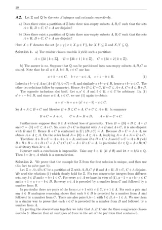 10
A2. Let Z and Q be the sets of integers and rationals respectively.
a) Does there exist a partition of Z into three non-empty subsets A, B, C such that the sets
A + B, B + C, C + A are disjoint?
b) Does there exist a partition of Q into three non-empty subsets A, B, C such that the sets
A + B, B + C, C + A are disjoint?
Here X + Y denotes the set {x + y | x ∈ X, y ∈ Y }, for X, Y ⊆ Z and X, Y ⊆ Q.
Solution 1. a) The residue classes modulo 3 yield such a partition:
A = {3k | k ∈ Z}, B = {3k + 1 | k ∈ Z}, C = {3k + 2 | k ∈ Z}.
b) The answer is no. Suppose that Q can be partitioned into non-empty subsets A, B, C as
stated. Note that for all a ∈ A, b ∈ B, c ∈ C one has
a + b − c ∈ C, b + c − a ∈ A, c + a − b ∈ B. (1)
Indeed a+b−c /∈ A as (A+B)∩(A+C) = ∅, and similarly a+b−c /∈ B, hence a+b−c ∈ C. The
other two relations follow by symmetry. Hence A+B ⊂ C +C, B +C ⊂ A+A, C +A ⊂ B +B.
The opposite inclusions also hold. Let a, a′
∈ A and b ∈ B, c ∈ C be arbitrary. By (1)
a′
+ c − b ∈ B, and since a ∈ A, c ∈ C, we use (1) again to obtain
a + a′
− b = a + (a′
+ c − b) − c ∈ C.
So A + A ⊂ B + C and likewise B + B ⊂ C + A, C + C ⊂ A + B. In summary
B + C = A + A, C + A = B + B, A + B = C + C.
Furthermore suppose that 0 ∈ A without loss of generality. Then B = {0} + B ⊂ A + B
and C = {0} + C ⊂ A+ C. So, since B + C is disjoint with A+ B and A+ C, it is also disjoint
with B and C. Hence B + C is contained in Z  (B ∪ C) = A. Because B + C = A + A, we
obtain A + A ⊂ A. On the other hand A = {0} + A ⊂ A + A, implying A = A + A = B + C.
Therefore A + B + C = A + A + A = A, and now B + B = C + A and C + C = A + B yield
B + B + B = A+ B + C = A, C + C + C = A+ B + C = A. In particular if r ∈ Q = A∪B ∪C
is arbitrary then 3r ∈ A.
However such a conclusion is impossible. Take any b ∈ B (B = ∅) and let r = b/3 ∈ Q.
Then b = 3r ∈ A which is a contradiction.
Solution 2. We prove that the example for Z from the ﬁrst solution is unique, and then use
this fact to solve part b).
Let Z = A ∪ B ∪ C be a partition of Z with A, B, C = ∅ and A + B, B + C, C + A disjoint.
We need the relations (1) which clearly hold for Z. Fix two consecutive integers from diﬀerent
sets, say b ∈ B and c = b+1 ∈ C. For every a ∈ A we have, in view of (1), a−1 = a+b−c ∈ C
and a + 1 = a + c − b ∈ B. So every a ∈ A is preceded by a number from C and followed by a
number from B.
In particular there are pairs of the form c, c + 1 with c ∈ C, c + 1 ∈ A. For such a pair and
any b ∈ B analogous reasoning shows that each b ∈ B is preceded by a number from A and
followed by a number from C. There are also pairs b, b−1 with b ∈ B, b−1 ∈ A. We use them
in a similar way to prove that each c ∈ C is preceded by a number from B and followed by a
number from A.
By putting the observations together we infer that A, B, C are the three congruence classes
modulo 3. Observe that all multiples of 3 are in the set of the partition that contains 0.
 