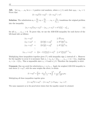 12
A3. Let a2, . . . , an be n − 1 positive real numbers, where n ≥ 3, such that a2a3 · · ·an = 1.
Prove that
(1 + a2)2
(1 + a3)3
· · · (1 + an)n
> nn
.
Solution. The substitution a2 =
x2
x1
, a3 =
x3
x2
, . . . , an =
x1
xn−1
transforms the original problem
into the inequality
(x1 + x2)2
(x2 + x3)3
· · · (xn−1 + x1)n
> nn
x2
1x3
2 · · · xn
n−1 (∗)
for all x1, . . . , xn−1 > 0. To prove this, we use the AM-GM inequality for each factor of the
left-hand side as follows:
(x1 + x2)2
≥ 22
x1x2
(x2 + x3)3
= 2 x2
2
+ x3
3
≥ 33 x2
2
2
x3
(x3 + x4)4
= 3 x3
3
+ x4
4
≥ 44 x3
3
3
x4
...
...
...
(xn−1 + x1)n
= (n − 1) xn−1
n−1
+ x1
n
≥ nn xn−1
n−1
n−1
x1.
Multiplying these inequalities together gives (*), with inequality sign ≥ instead of >. However
for the equality to occur it is necessary that x1 = x2, x2 = 2x3, . . . , xn−1 = (n − 1)x1, implying
x1 = (n − 1)!x1. This is impossible since x1 > 0 and n ≥ 3. Therefore the inequality is strict.
Comment. One can avoid the substitution ai = xi/xi−1. Apply the weighted AM-GM inequality to
each factor (1 + ak)k, with the same weights like above, to obtain
(1 + ak)k
= (k − 1)
1
k − 1
+ ak
k
≥
kk
(k − 1)k−1
ak.
Multiplying all these inequalities together gives
(1 + a2)2
(1 + a3)3
· · · (1 + an)n
≥ nn
a2a3 · · · an = nn
.
The same argument as in the proof above shows that the equality cannot be attained.
 