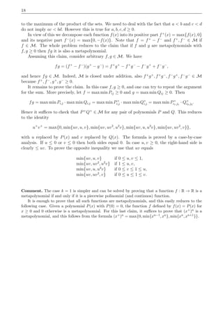 18
to the maximum of the product of the sets. We need to deal with the fact that a < b and c < d
do not imply ac < bd. However this is true for a, b, c, d ≥ 0.
In view of this we decompose each function f(x) into its positive part f+
(x) = max{f(x), 0}
and its negative part f−
(x) = max{0, −f(x)}. Note that f = f+
− f−
and f+
, f−
∈ M if
f ∈ M. The whole problem reduces to the claim that if f and g are metapolynomials with
f, g ≥ 0 then fg it is also a metapolynomial.
Assuming this claim, consider arbitrary f, g ∈ M. We have
fg = (f+
− f−
)(g+
− g−
) = f+
g+
− f+
g−
− f−
g+
+ f−
g−
,
and hence fg ∈ M. Indeed, M is closed under addition, also f+
g+
, f+
g−
, f−
g+
, f−
g−
∈ M
because f+
, f−
, g+
, g−
≥ 0.
It remains to prove the claim. In this case f, g ≥ 0, and one can try to repeat the argument
for the sum. More precisely, let f = max min Pij ≥ 0 and g = max min Qij ≥ 0. Then
fg = max min Pi,j · max min Qi,j = max min P+
i,j · max min Q+
i,j = max min P+
i1,j1
· Q+
i2,j2
.
Hence it suﬃces to check that P+
Q+
∈ M for any pair of polynomials P and Q. This reduces
to the identity
u+
v+
= max{0, min{uv, u, v}, min{uv, uv2
, u2
v}, min{uv, u, u2
v}, min{uv, uv2
, v}},
with u replaced by P(x) and v replaced by Q(x). The formula is proved by a case-by-case
analysis. If u ≤ 0 or v ≤ 0 then both sides equal 0. In case u, v ≥ 0, the right-hand side is
clearly ≤ uv. To prove the opposite inequality we use that uv equals
min{uv, u, v} if 0 ≤ u, v ≤ 1,
min{uv, uv2
, u2
v} if 1 ≤ u, v,
min{uv, u, u2
v} if 0 ≤ v ≤ 1 ≤ u,
min{uv, uv2
, v} if 0 ≤ u ≤ 1 ≤ v.
Comment. The case k = 1 is simpler and can be solved by proving that a function f : R → R is a
metapolynomial if and only if it is a piecewise polinomial (and continuos) function.
It is enough to prove that all such functions are metapolynomials, and this easily reduces to the
following case. Given a polynomial P(x) with P(0) = 0, the function f deﬁned by f(x) = P(x) for
x ≥ 0 and 0 otherwise is a metapolynomial. For this last claim, it suﬃces to prove that (x+)n is a
metapolynomial, and this follows from the formula (x+)n = max{0, min{xn−1, xn}, min{xn, xn+1}}.
 