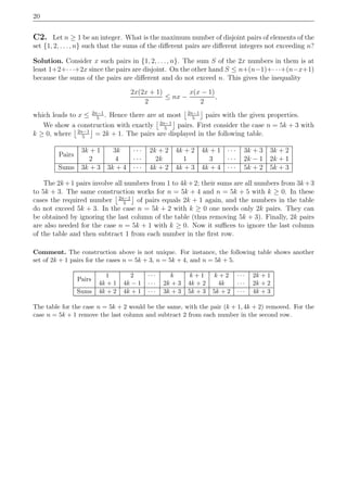 20
C2. Let n ≥ 1 be an integer. What is the maximum number of disjoint pairs of elements of the
set {1, 2, . . ., n} such that the sums of the diﬀerent pairs are diﬀerent integers not exceeding n?
Solution. Consider x such pairs in {1, 2, . . . , n}. The sum S of the 2x numbers in them is at
least 1+2+· · ·+2x since the pairs are disjoint. On the other hand S ≤ n+(n−1)+· · ·+(n−x+1)
because the sums of the pairs are diﬀerent and do not exceed n. This gives the inequality
2x(2x + 1)
2
≤ nx −
x(x − 1)
2
,
which leads to x ≤ 2n−1
5
. Hence there are at most 2n−1
5
pairs with the given properties.
We show a construction with exactly 2n−1
5
pairs. First consider the case n = 5k + 3 with
k ≥ 0, where 2n−1
5
= 2k + 1. The pairs are displayed in the following table.
Pairs
3k + 1 3k · · · 2k + 2 4k + 2 4k + 1 · · · 3k + 3 3k + 2
2 4 · · · 2k 1 3 · · · 2k − 1 2k + 1
Sums 3k + 3 3k + 4 · · · 4k + 2 4k + 3 4k + 4 · · · 5k + 2 5k + 3
The 2k+1 pairs involve all numbers from 1 to 4k+2; their sums are all numbers from 3k+3
to 5k + 3. The same construction works for n = 5k + 4 and n = 5k + 5 with k ≥ 0. In these
cases the required number 2n−1
5
of pairs equals 2k + 1 again, and the numbers in the table
do not exceed 5k + 3. In the case n = 5k + 2 with k ≥ 0 one needs only 2k pairs. They can
be obtained by ignoring the last column of the table (thus removing 5k + 3). Finally, 2k pairs
are also needed for the case n = 5k + 1 with k ≥ 0. Now it suﬃces to ignore the last column
of the table and then subtract 1 from each number in the ﬁrst row.
Comment. The construction above is not unique. For instance, the following table shows another
set of 2k + 1 pairs for the cases n = 5k + 3, n = 5k + 4, and n = 5k + 5.
Pairs
1 2 · · · k k + 1 k + 2 · · · 2k + 1
4k + 1 4k − 1 · · · 2k + 3 4k + 2 4k · · · 2k + 2
Sums 4k + 2 4k + 1 · · · 3k + 3 5k + 3 5k + 2 · · · 4k + 3
The table for the case n = 5k + 2 would be the same, with the pair (k + 1, 4k + 2) removed. For the
case n = 5k + 1 remove the last column and subtract 2 from each number in the second row.
 