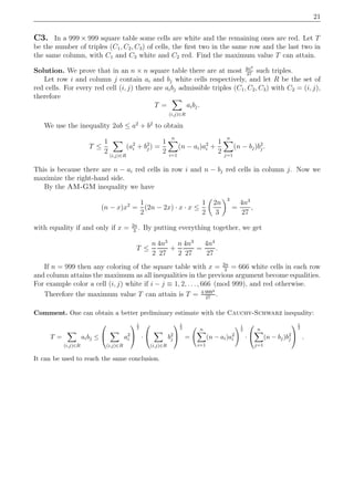 21
C3. In a 999 × 999 square table some cells are white and the remaining ones are red. Let T
be the number of triples (C1, C2, C3) of cells, the ﬁrst two in the same row and the last two in
the same column, with C1 and C3 white and C2 red. Find the maximum value T can attain.
Solution. We prove that in an n × n square table there are at most 4n4
27
such triples.
Let row i and column j contain ai and bj white cells respectively, and let R be the set of
red cells. For every red cell (i, j) there are aibj admissible triples (C1, C2, C3) with C2 = (i, j),
therefore
T =
(i,j)∈R
aibj.
We use the inequality 2ab ≤ a2
+ b2
to obtain
T ≤
1
2
(i,j)∈R
(a2
i + b2
j ) =
1
2
n
i=1
(n − ai)a2
i +
1
2
n
j=1
(n − bj)b2
j .
This is because there are n − ai red cells in row i and n − bj red cells in column j. Now we
maximize the right-hand side.
By the AM-GM inequality we have
(n − x)x2
=
1
2
(2n − 2x) · x · x ≤
1
2
2n
3
3
=
4n3
27
,
with equality if and only if x = 2n
3
. By putting everything together, we get
T ≤
n
2
4n3
27
+
n
2
4n3
27
=
4n4
27
.
If n = 999 then any coloring of the square table with x = 2n
3
= 666 white cells in each row
and column attains the maximum as all inequalities in the previous argument become equalities.
For example color a cell (i, j) white if i − j ≡ 1, 2, . . . , 666 (mod 999), and red otherwise.
Therefore the maximum value T can attain is T = 4·9994
27
.
Comment. One can obtain a better preliminary estimate with the Cauchy-Schwarz inequality:
T =
(i,j)∈R
aibj ≤


(i,j)∈R
a2
i


1
2
·


(i,j)∈R
b2
j


1
2
=
n
i=1
(n − ai)a2
i
1
2
·


n
j=1
(n − bj)b2
j


1
2
.
It can be used to reach the same conclusion.
 