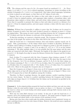 24
C5. The columns and the rows of a 3n × 3n square board are numbered 1, 2, . . . , 3n. Every
square (x, y) with 1 ≤ x, y ≤ 3n is colored asparagus, byzantium or citrine according as the
modulo 3 remainder of x + y is 0, 1 or 2 respectively. One token colored asparagus, byzantium
or citrine is placed on each square, so that there are 3n2
tokens of each color.
Suppose that one can permute the tokens so that each token is moved to a distance of
at most d from its original position, each asparagus token replaces a byzantium token, each
byzantium token replaces a citrine token, and each citrine token replaces an asparagus token.
Prove that it is possible to permute the tokens so that each token is moved to a distance of at
most d + 2 from its original position, and each square contains a token with the same color as
the square.
Solution. Without loss of generality it suﬃces to prove that the A-tokens can be moved to
distinct A-squares in such a way that each A-token is moved to a distance at most d + 2 from
its original place. This means we need a perfect matching between the 3n2
A-squares and the
3n2
A-tokens such that the distance in each pair of the matching is at most d + 2.
To ﬁnd the matching, we construct a bipartite graph. The A-squares will be the vertices in
one class of the graph; the vertices in the other class will be the A-tokens.
Split the board into 3 × 1 horizontal triminos; then each trimino contains exactly one A-
square. Take a permutation π of the tokens which moves A-tokens to B-tokens, B-tokens to
C-tokens, and C-tokens to A-tokens, in each case to a distance at most d. For each A-square S,
and for each A-token T, connect S and T by an edge if T, π(T) or π−1
(T) is on the trimino
containing S. We allow multiple edges; it is even possible that the same square and the same
token are connected with three edges. Obviously the lengths of the edges in the graph do not
exceed d + 2. By length of an edge we mean the distance between the A-square and the A-token
it connects.
Each A-token T is connected with the three A-squares whose triminos contain T, π(T)
and π−1
(T). Therefore in the graph all tokens are of degree 3. We show that the same is true
for the A-squares. Let S be an arbitrary A-square, and let T1, T2, T3 be the three tokens on
the trimino containing S. For i = 1, 2, 3, if Ti is an A-token, then S is connected with Ti; if Ti
is a B-token then S is connected with π−1
(Ti); ﬁnally, if Ti is a C-token then S is connected
with π(Ti). Hence in the graph the A-squares also are of degree 3.
Since the A-squares are of degree 3, from every set S of A-squares exactly 3|S| edges start.
These edges end in at least |S| tokens because the A-tokens also are of degree 3. Hence every
set S of A-squares has at least |S| neighbors among the A-tokens.
Therefore, by Hall’s marriage theorem, the graph contains a perfect matching between
the two vertex classes. So there is a perfect matching between the A-squares and A-tokens
with edges no longer than d + 2. It follows that the tokens can be permuted as speciﬁed in the
problem statement.
Comment 1. In the original problem proposal the board was inﬁnite and there were only two colors.
Having n colors for some positive integer n was an option; we chose n = 3. Moreover, we changed
the board to a ﬁnite one to avoid dealing with inﬁnite graphs (although Hall’s theorem works in the
inﬁnite case as well).
With only two colors Hall’s theorem is not needed. In this case we split the board into 2 × 1
dominos, and in the resulting graph all vertices are of degree 2. The graph consists of disjoint cycles
with even length and inﬁnite paths, so the existence of the matching is trivial.
Having more than three colors would make the problem statement more complicated, because we
need a matching between every two color classes of tokens. However, this would not mean a signiﬁcant
increase in diﬃculty.
 