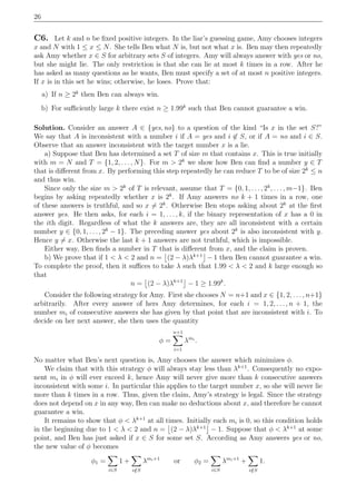 26
C6. Let k and n be ﬁxed positive integers. In the liar’s guessing game, Amy chooses integers
x and N with 1 ≤ x ≤ N. She tells Ben what N is, but not what x is. Ben may then repeatedly
ask Amy whether x ∈ S for arbitrary sets S of integers. Amy will always answer with yes or no,
but she might lie. The only restriction is that she can lie at most k times in a row. After he
has asked as many questions as he wants, Ben must specify a set of at most n positive integers.
If x is in this set he wins; otherwise, he loses. Prove that:
a) If n ≥ 2k
then Ben can always win.
b) For suﬃciently large k there exist n ≥ 1.99k
such that Ben cannot guarantee a win.
Solution. Consider an answer A ∈ {yes, no} to a question of the kind “Is x in the set S?”
We say that A is inconsistent with a number i if A = yes and i ∈ S, or if A = no and i ∈ S.
Observe that an answer inconsistent with the target number x is a lie.
a) Suppose that Ben has determined a set T of size m that contains x. This is true initially
with m = N and T = {1, 2, . . . , N}. For m > 2k
we show how Ben can ﬁnd a number y ∈ T
that is diﬀerent from x. By performing this step repeatedly he can reduce T to be of size 2k
≤ n
and thus win.
Since only the size m > 2k
of T is relevant, assume that T = {0, 1, . . . , 2k
, . . . , m−1}. Ben
begins by asking repeatedly whether x is 2k
. If Amy answers no k + 1 times in a row, one
of these answers is truthful, and so x = 2k
. Otherwise Ben stops asking about 2k
at the ﬁrst
answer yes. He then asks, for each i = 1, . . . , k, if the binary representation of x has a 0 in
the ith digit. Regardless of what the k answers are, they are all inconsistent with a certain
number y ∈ {0, 1, . . . , 2k
− 1}. The preceding answer yes about 2k
is also inconsistent with y.
Hence y = x. Otherwise the last k + 1 answers are not truthful, which is impossible.
Either way, Ben ﬁnds a number in T that is diﬀerent from x, and the claim is proven.
b) We prove that if 1 < λ < 2 and n = (2 − λ)λk+1
− 1 then Ben cannot guarantee a win.
To complete the proof, then it suﬃces to take λ such that 1.99 < λ < 2 and k large enough so
that
n = (2 − λ)λk+1
− 1 ≥ 1.99k
.
Consider the following strategy for Amy. First she chooses N = n+1 and x ∈ {1, 2, . . . , n+1}
arbitrarily. After every answer of hers Amy determines, for each i = 1, 2, . . . , n + 1, the
number mi of consecutive answers she has given by that point that are inconsistent with i. To
decide on her next answer, she then uses the quantity
φ =
n+1
i=1
λmi
.
No matter what Ben’s next question is, Amy chooses the answer which minimizes φ.
We claim that with this strategy φ will always stay less than λk+1
. Consequently no expo-
nent mi in φ will ever exceed k, hence Amy will never give more than k consecutive answers
inconsistent with some i. In particular this applies to the target number x, so she will never lie
more than k times in a row. Thus, given the claim, Amy’s strategy is legal. Since the strategy
does not depend on x in any way, Ben can make no deductions about x, and therefore he cannot
guarantee a win.
It remains to show that φ < λk+1
at all times. Initially each mi is 0, so this condition holds
in the beginning due to 1 < λ < 2 and n = (2 − λ)λk+1
− 1. Suppose that φ < λk+1
at some
point, and Ben has just asked if x ∈ S for some set S. According as Amy answers yes or no,
the new value of φ becomes
φ1 =
i∈S
1 +
i/∈S
λmi+1
or φ2 =
i∈S
λmi+1
+
i/∈S
1.
 