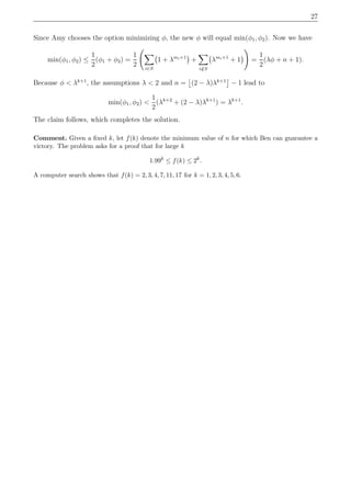 27
Since Amy chooses the option minimizing φ, the new φ will equal min(φ1, φ2). Now we have
min(φ1, φ2) ≤
1
2
(φ1 + φ2) =
1
2 i∈S
1 + λmi+1
+
i/∈S
λmi+1
+ 1 =
1
2
(λφ + n + 1).
Because φ < λk+1
, the assumptions λ < 2 and n = (2 − λ)λk+1
− 1 lead to
min(φ1, φ2) <
1
2
(λk+2
+ (2 − λ)λk+1
) = λk+1
.
The claim follows, which completes the solution.
Comment. Given a ﬁxed k, let f(k) denote the minimum value of n for which Ben can guarantee a
victory. The problem asks for a proof that for large k
1.99k
≤ f(k) ≤ 2k
.
A computer search shows that f(k) = 2, 3, 4, 7, 11, 17 for k = 1, 2, 3, 4, 5, 6.
 