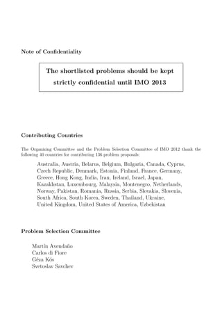 Note of Conﬁdentiality
The shortlisted problems should be kept
strictly conﬁdential until IMO 2013
Contributing Countries
The Organizing Committee and the Problem Selection Committee of IMO 2012 thank the
following 40 countries for contributing 136 problem proposals:
Australia, Austria, Belarus, Belgium, Bulgaria, Canada, Cyprus,
Czech Republic, Denmark, Estonia, Finland, France, Germany,
Greece, Hong Kong, India, Iran, Ireland, Israel, Japan,
Kazakhstan, Luxembourg, Malaysia, Montenegro, Netherlands,
Norway, Pakistan, Romania, Russia, Serbia, Slovakia, Slovenia,
South Africa, South Korea, Sweden, Thailand, Ukraine,
United Kingdom, United States of America, Uzbekistan
Problem Selection Committee
Mart´ın Avenda˜no
Carlos di Fiore
G´eza K´os
Svetoslav Savchev
 