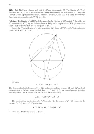 32
G4. Let ABC be a triangle with AB = AC and circumcenter O. The bisector of ∠BAC
intersects BC at D. Let E be the reﬂection of D with respect to the midpoint of BC. The lines
through D and E perpendicular to BC intersect the lines AO and AD at X and Y respectively.
Prove that the quadrilateral BXCY is cyclic.
Solution. The bisector of ∠BAC and the perpendicular bisector of BC meet at P, the midpoint
of the minor arc BC (they are diﬀerent lines as AB = AC). In particular OP is perpendicular
to BC and intersects it at M, the midpoint of BC.
Denote by Y ′
the reﬂexion of Y with respect to OP. Since ∠BY C = ∠BY ′
C, it suﬃces to
prove that BXCY ′
is cyclic.
A
D
Y ′Y
B C
X
M
O
E
P
We have
∠XAP = ∠OPA = ∠EY P.
The ﬁrst equality holds because OA = OP, and the second one because EY and OP are both
perpendicular to BC and hence parallel. But {Y, Y ′
} and {E, D} are pairs of symmetric points
with respect to OP, it follows that ∠EY P = ∠DY ′
P and hence
∠XAP = ∠DY ′
P = ∠XY ′
P.
The last equation implies that XAY ′
P is cyclic. By the powers of D with respect to the
circles (XAY ′
P) and (ABPC) we obtain
XD · DY ′
= AD · DP = BD · DC.
It follows that BXCY ′
is cyclic, as desired.
 