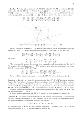 39
Let U, V, W be the intersections of AA′
, BB′
, CC′
with BC, CA, AB respectively. The idea
is that although it is diﬃcult to calculate the ratio BU
CU
, it is easier to deal with the cross-ratio
BU
CU
/BX
CX
because we can send it to the line ℓ. With this in mind we apply Menelaus’ theorem
to the triangle ABC and obtain BX
CX
· CY
AY
· AZ
BZ
= 1. Hence Ceva’s ratio can be expressed as
BU
CU
·
CV
AV
·
AW
BW
=
BU
CU
/
BX
CX
·
CV
AV
/
CY
AY
·
AW
BW
/
AZ
BZ
.
ℓ
ω
X Y P
A
V
Q
W
U
B
C
Z′ ZX′ Y ′
Project the line BC to ℓ from A. The cross-ratio between BC and UX equals the cross-ratio
between ZY and X′
X. Repeating the same argument with the lines CA and AB gives
BU
CU
·
CV
AV
·
AW
BW
=
ZX′
Y X′
/
ZX
Y X
·
XY ′
ZY ′
/
XY
ZY
·
Y Z′
XZ′
/
Y Z
XZ
and hence
BU
CU
·
CV
AV
·
AW
BW
= (−1) ·
ZX′
Y X′
·
XY ′
ZY ′
·
Y Z′
XZ′
.
The equations (1) reduce the problem to a straightforward computation on the line ℓ.
For instance, the transformation t → −k2
/t preserves cross-ratio and interchanges the points
X, Y, Z with the points X′
, Y ′
, Z′
. Then
BU
CU
·
CV
AV
·
AW
BW
= (−1) ·
ZX′
Y X′
/
ZZ′
Y Z′
·
XY ′
ZY ′
/
XZ′
ZZ′
= −1.
We proved that Ceva’s ratio equals −1, so AA′
, BB′
, CC′
intersect at one point Q.
Comment 1. There is a nice projective argument to prove that AX′, BY ′, CZ′ intersect at one point.
Suppose that ℓ and ω intersect at a pair of complex conjugate points D and E. Consider a projective
transformation that takes D and E to [i; 1, 0] and [−i, 1, 0]. Then ℓ is the line at inﬁnity, and ω is
a conic through the special points [i; 1, 0] and [−i, 1, 0], hence it is a circle. So one can assume that
AX, BY, CZ are parallel to BC, CA, AB. The involution on ℓ taking X, Y, Z to X′, Y ′, Z′ and leaving
D, E ﬁxed is the involution changing each direction to its perpendicular one. Hence AX, BY, CZ are
also perpendicular to AX′, BY ′, CZ′.
It follows from the above that AX′, BY ′, CZ′ intersect at the orthocenter of triangle ABC.
Comment 2. The restriction that the line ℓ does not intersect the circumcricle ω is unnecessary.
The proof above works in general. In case ℓ intersects ω at D and E point P is the midpoint of DE,
and some equations can be interpreted diﬀerently. For instance
X′
P · X′
X = X′
A′
· X′
A = X′
D · X′
E,
and hence the pairs X′X and DE are harmonic conjugates. This means that X′, Y ′, Z′ are the
harmonic conjugates of X, Y, Z with respect to the segment DE.
 