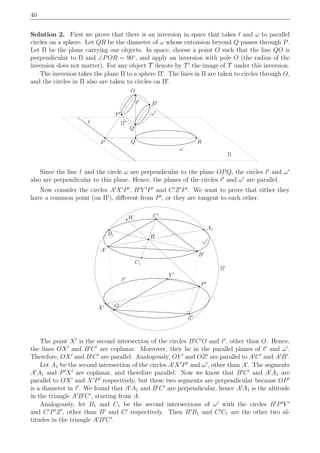 40
Solution 2. First we prove that there is an inversion in space that takes ℓ and ω to parallel
circles on a sphere. Let QR be the diameter of ω whose extension beyond Q passes through P.
Let Π be the plane carrying our objects. In space, choose a point O such that the line QO is
perpendicular to Π and ∠POR = 90◦
, and apply an inversion with pole O (the radius of the
inversion does not matter). For any object T denote by T ′
the image of T under this inversion.
The inversion takes the plane Π to a sphere Π′
. The lines in Π are taken to circles through O,
and the circles in Π also are taken to circles on Π′
.
O
ℓ
P RQ
Q′
R′
ω
ℓ′
Π
P′
Π′
ω′
Since the line ℓ and the circle ω are perpendicular to the plane OPQ, the circles ℓ′
and ω′
also are perpendicular to this plane. Hence, the planes of the circles ℓ′
and ω′
are parallel.
Now consider the circles A′
X′
P′
, B′
Y ′
P′
and C′
Z′
P′
. We want to prove that either they
have a common point (on Π′
), diﬀerent from P′
, or they are tangent to each other.
H
C′
O
B1
X′
A′
W
Y ′
P′
Z′
Π′
ℓ′
ω′
A1
C1
B′
The point X′
is the second intersection of the circles B′
C′
O and ℓ′
, other than O. Hence,
the lines OX′
and B′
C′
are coplanar. Moreover, they lie in the parallel planes of ℓ′
and ω′
.
Therefore, OX′
and B′
C′
are parallel. Analogously, OY ′
and OZ′
are parallel to A′
C′
and A′
B′
.
Let A1 be the second intersection of the circles A′
X′
P′
and ω′
, other than A′
. The segments
A′
A1 and P′
X′
are coplanar, and therefore parallel. Now we know that B′
C′
and A′
A1 are
parallel to OX′
and X′
P′
respectively, but these two segments are perpendicular because OP′
is a diameter in ℓ′
. We found that A′
A1 and B′
C′
are perpendicular, hence A′
A1 is the altitude
in the triangle A′
B′
C′
, starting from A.
Analogously, let B1 and C1 be the second intersections of ω′
with the circles B′
P′
Y ′
and C′
P′
Z′
, other than B′
and C′
respectively. Then B′
B1 and C′
C1 are the other two al-
titudes in the triangle A′
B′
C′
.
 