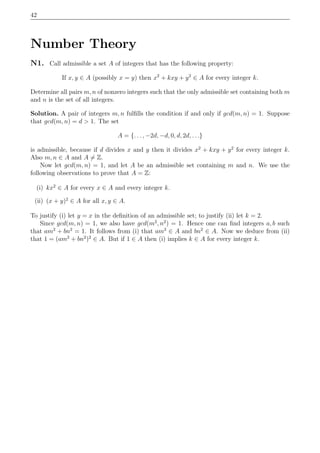 42
Number Theory
N1. Call admissible a set A of integers that has the following property:
If x, y ∈ A (possibly x = y) then x2
+ kxy + y2
∈ A for every integer k.
Determine all pairs m, n of nonzero integers such that the only admissible set containing both m
and n is the set of all integers.
Solution. A pair of integers m, n fulﬁlls the condition if and only if gcd(m, n) = 1. Suppose
that gcd(m, n) = d > 1. The set
A = {. . . , −2d, −d, 0, d, 2d, . . .}
is admissible, because if d divides x and y then it divides x2
+ kxy + y2
for every integer k.
Also m, n ∈ A and A = Z.
Now let gcd(m, n) = 1, and let A be an admissible set containing m and n. We use the
following observations to prove that A = Z:
(i) kx2
∈ A for every x ∈ A and every integer k.
(ii) (x + y)2
∈ A for all x, y ∈ A.
To justify (i) let y = x in the deﬁnition of an admissible set; to justify (ii) let k = 2.
Since gcd(m, n) = 1, we also have gcd(m2
, n2
) = 1. Hence one can ﬁnd integers a, b such
that am2
+ bn2
= 1. It follows from (i) that am2
∈ A and bn2
∈ A. Now we deduce from (ii)
that 1 = (am2
+ bn2
)2
∈ A. But if 1 ∈ A then (i) implies k ∈ A for every integer k.
 