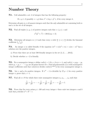 7
Number Theory
N1. Call admissible a set A of integers that has the following property:
If x, y ∈ A (possibly x = y) then x2
+ kxy + y2
∈ A for every integer k.
Determine all pairs m, n of nonzero integers such that the only admissible set containing both m
and n is the set of all integers.
N2. Find all triples (x, y, z) of positive integers such that x ≤ y ≤ z and
x3
(y3
+ z3
) = 2012(xyz + 2).
N3. Determine all integers m ≥ 2 such that every n with m
3
≤ n ≤ m
2
divides the binomial
coeﬃcient n
m−2n
.
N4. An integer a is called friendly if the equation (m2
+ n)(n2
+ m) = a(m − n)3
has a
solution over the positive integers.
a) Prove that there are at least 500 friendly integers in the set {1, 2, . . ., 2012}.
b) Decide whether a = 2 is friendly.
N5. For a nonnegative integer n deﬁne rad(n) = 1 if n = 0 or n = 1, and rad(n) = p1p2 · · · pk
where p1 < p2 < · · · < pk are all prime factors of n. Find all polynomials f(x) with nonnegative
integer coeﬃcients such that rad(f(n)) divides rad(f(nrad(n)
)) for every nonnegative integer n.
N6. Let x and y be positive integers. If x2n
− 1 is divisible by 2n
y + 1 for every positive
integer n, prove that x = 1.
N7. Find all n ∈ N for which there exist nonnegative integers a1, a2, . . . , an such that
1
2a1
+
1
2a2
+ · · · +
1
2an
=
1
3a1
+
2
3a2
+ · · · +
n
3an
= 1.
N8. Prove that for every prime p > 100 and every integer r there exist two integers a and b
such that p divides a2
+ b5
− r.
 