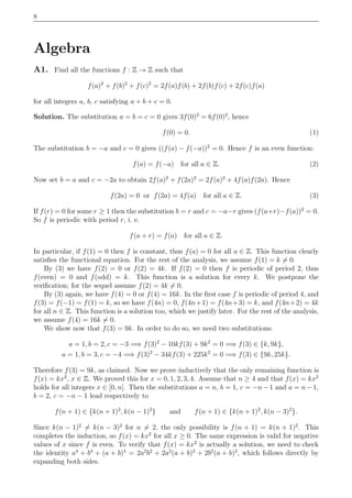8
Algebra
A1. Find all the functions f : Z → Z such that
f(a)2
+ f(b)2
+ f(c)2
= 2f(a)f(b) + 2f(b)f(c) + 2f(c)f(a)
for all integers a, b, c satisfying a + b + c = 0.
Solution. The substitution a = b = c = 0 gives 3f(0)2
= 6f(0)2
, hence
f(0) = 0. (1)
The substitution b = −a and c = 0 gives ((f(a) − f(−a))2
= 0. Hence f is an even function:
f(a) = f(−a) for all a ∈ Z. (2)
Now set b = a and c = −2a to obtain 2f(a)2
+ f(2a)2
= 2f(a)2
+ 4f(a)f(2a). Hence
f(2a) = 0 or f(2a) = 4f(a) for all a ∈ Z. (3)
If f(r) = 0 for some r ≥ 1 then the substitution b = r and c = −a−r gives (f(a+r)−f(a))2
= 0.
So f is periodic with period r, i. e.
f(a + r) = f(a) for all a ∈ Z.
In particular, if f(1) = 0 then f is constant, thus f(a) = 0 for all a ∈ Z. This function clearly
satisﬁes the functional equation. For the rest of the analysis, we assume f(1) = k = 0.
By (3) we have f(2) = 0 or f(2) = 4k. If f(2) = 0 then f is periodic of period 2, thus
f(even) = 0 and f(odd) = k. This function is a solution for every k. We postpone the
veriﬁcation; for the sequel assume f(2) = 4k = 0.
By (3) again, we have f(4) = 0 or f(4) = 16k. In the ﬁrst case f is periodic of period 4, and
f(3) = f(−1) = f(1) = k, so we have f(4n) = 0, f(4n+1) = f(4n+3) = k, and f(4n+2) = 4k
for all n ∈ Z. This function is a solution too, which we justify later. For the rest of the analysis,
we assume f(4) = 16k = 0.
We show now that f(3) = 9k. In order to do so, we need two substitutions:
a = 1, b = 2, c = −3 =⇒ f(3)2
− 10kf(3) + 9k2
= 0 =⇒ f(3) ∈ {k, 9k},
a = 1, b = 3, c = −4 =⇒ f(3)2
− 34kf(3) + 225k2
= 0 =⇒ f(3) ∈ {9k, 25k}.
Therefore f(3) = 9k, as claimed. Now we prove inductively that the only remaining function is
f(x) = kx2
, x ∈ Z. We proved this for x = 0, 1, 2, 3, 4. Assume that n ≥ 4 and that f(x) = kx2
holds for all integers x ∈ [0, n]. Then the substitutions a = n, b = 1, c = −n−1 and a = n−1,
b = 2, c = −n − 1 lead respectively to
f(n + 1) ∈ {k(n + 1)2
, k(n − 1)2
} and f(n + 1) ∈ {k(n + 1)2
, k(n − 3)2
}.
Since k(n − 1)2
= k(n − 3)2
for n = 2, the only possibility is f(n + 1) = k(n + 1)2
. This
completes the induction, so f(x) = kx2
for all x ≥ 0. The same expression is valid for negative
values of x since f is even. To verify that f(x) = kx2
is actually a solution, we need to check
the identity a4
+ b4
+ (a + b)4
= 2a2
b2
+ 2a2
(a + b)2
+ 2b2
(a + b)2
, which follows directly by
expanding both sides.
 