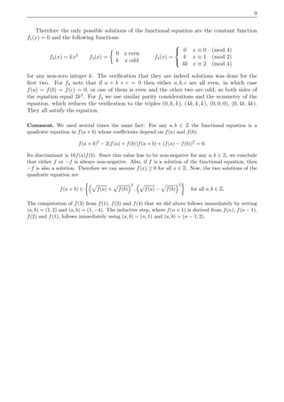 9
Therefore the only possible solutions of the functional equation are the constant function
f1(x) = 0 and the following functions:
f2(x) = kx2
f3(x) =
0 x even
k x odd
f4(x) =



0 x ≡ 0 (mod 4)
k x ≡ 1 (mod 2)
4k x ≡ 2 (mod 4)
for any non-zero integer k. The veriﬁcation that they are indeed solutions was done for the
ﬁrst two. For f3 note that if a + b + c = 0 then either a, b, c are all even, in which case
f(a) = f(b) = f(c) = 0, or one of them is even and the other two are odd, so both sides of
the equation equal 2k2
. For f4 we use similar parity considerations and the symmetry of the
equation, which reduces the veriﬁcation to the triples (0, k, k), (4k, k, k), (0, 0, 0), (0, 4k, 4k).
They all satisfy the equation.
Comment. We used several times the same fact: For any a, b ∈ Z the functional equation is a
quadratic equation in f(a + b) whose coeﬃcients depend on f(a) and f(b):
f(a + b)2
− 2(f(a) + f(b))f(a + b) + (f(a) − f(b))2
= 0.
Its discriminant is 16f(a)f(b). Since this value has to be non-negative for any a, b ∈ Z, we conclude
that either f or −f is always non-negative. Also, if f is a solution of the functional equation, then
−f is also a solution. Therefore we can assume f(x) ≥ 0 for all x ∈ Z. Now, the two solutions of the
quadratic equation are
f(a + b) ∈ f(a) + f(b)
2
, f(a) − f(b)
2
for all a, b ∈ Z.
The computation of f(3) from f(1), f(2) and f(4) that we did above follows immediately by setting
(a, b) = (1, 2) and (a, b) = (1, −4). The inductive step, where f(n + 1) is derived from f(n), f(n − 1),
f(2) and f(1), follows immediately using (a, b) = (n, 1) and (a, b) = (n − 1, 2).
 