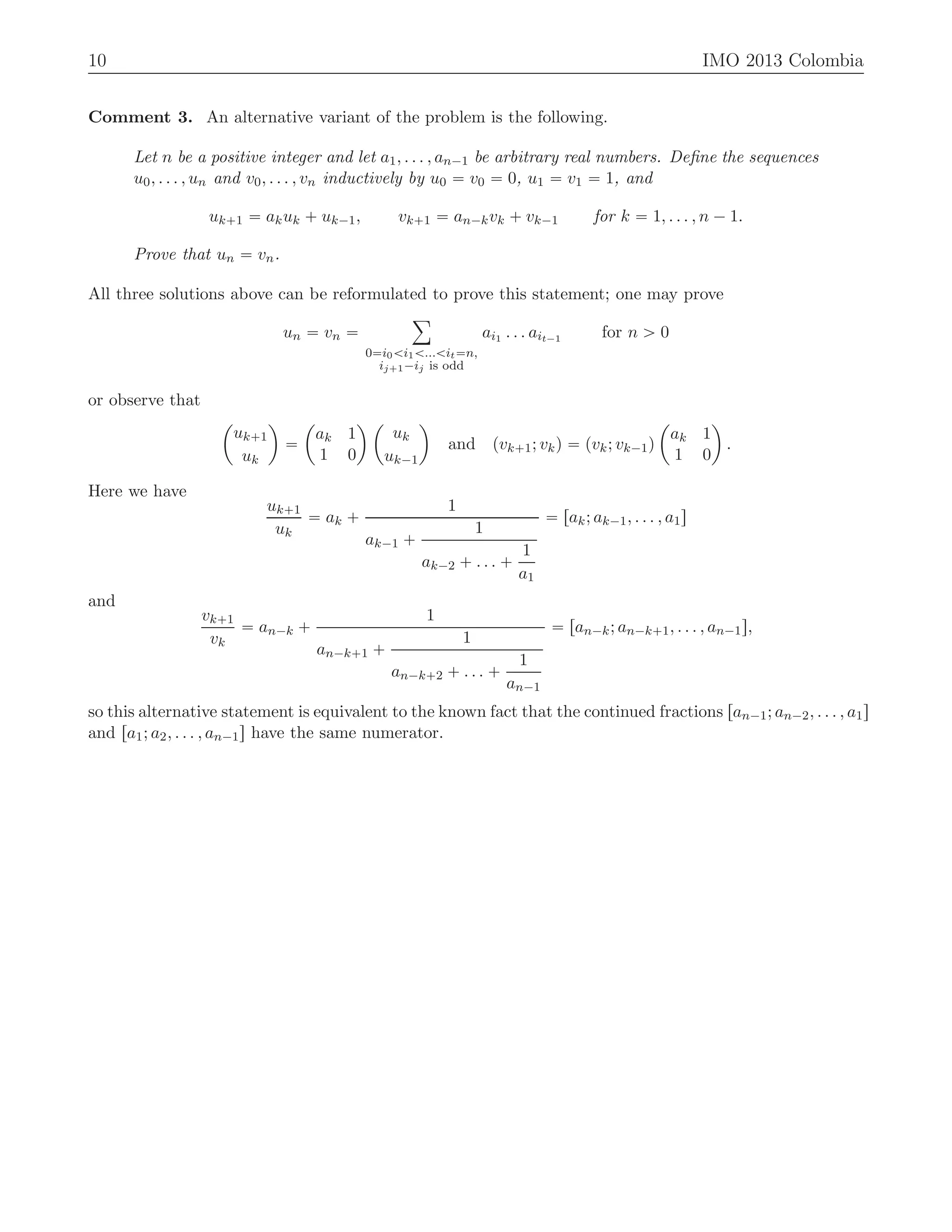 10 IMO 2013 Colombia
Comment 3. An alternative variant of the problem is the following.
Let n be a positive integer and let a1, . . . , an´1 be arbitrary real numbers. Deﬁne the sequences
u0, . . . , un and v0, . . . , vn inductively by u0 “ v0 “ 0, u1 “ v1 “ 1, and
uk`1 “ akuk ` uk´1, vk`1 “ an´kvk ` vk´1 for k “ 1, . . . , n ´ 1.
Prove that un “ vn.
All three solutions above can be reformulated to prove this statement; one may prove
un “ vn “
ÿ
0“i0ăi1ă...ăit“n,
ij`1´ij is odd
ai1 . . . ait´1 for n ą 0
or observe that
ˆ
uk`1
uk
˙
“
ˆ
ak 1
1 0
˙ ˆ
uk
uk´1
˙
and pvk`1; vkq “ pvk; vk´1q
ˆ
ak 1
1 0
˙
.
Here we have
uk`1
uk
“ ak `
1
ak´1 `
1
ak´2 ` . . . `
1
a1
“ rak; ak´1, . . . , a1s
and
vk`1
vk
“ an´k `
1
an´k`1 `
1
an´k`2 ` . . . `
1
an´1
“ ran´k; an´k`1, . . . , an´1s,
so this alternative statement is equivalent to the known fact that the continued fractions ran´1; an´2, . . . , a1s
and ra1; a2, . . . , an´1s have the same numerator.
 