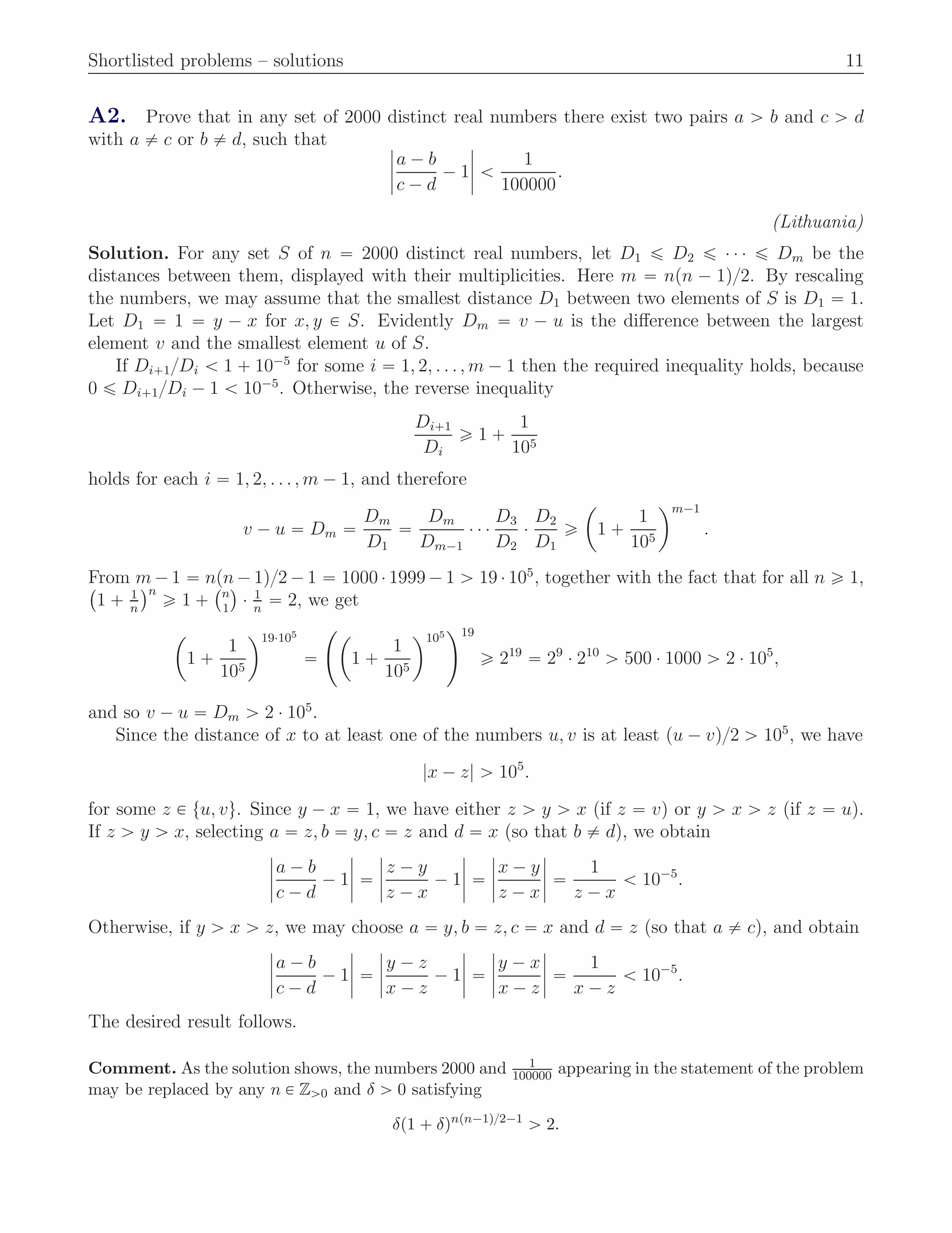 Shortlisted problems – solutions 11
A2. Prove that in any set of 2000 distinct real numbers there exist two pairs a ą b and c ą d
with a ‰ c or b ‰ d, such that ˇ
ˇ
ˇ
ˇ
a ´ b
c ´ d
´ 1
ˇ
ˇ
ˇ
ˇ ă
1
100000
.
(Lithuania)
Solution. For any set S of n “ 2000 distinct real numbers, let D1 ď D2 ď ¨ ¨ ¨ ď Dm be the
distances between them, displayed with their multiplicities. Here m “ npn ´ 1q{2. By rescaling
the numbers, we may assume that the smallest distance D1 between two elements of S is D1 “ 1.
Let D1 “ 1 “ y ´ x for x, y P S. Evidently Dm “ v ´ u is the diﬀerence between the largest
element v and the smallest element u of S.
If Di`1{Di ă 1 ` 10´5
for some i “ 1, 2, . . . , m ´ 1 then the required inequality holds, because
0 ď Di`1{Di ´ 1 ă 10´5
. Otherwise, the reverse inequality
Di`1
Di
ě 1 `
1
105
holds for each i “ 1, 2, . . . , m ´ 1, and therefore
v ´ u “ Dm “
Dm
D1
“
Dm
Dm´1
¨ ¨ ¨
D3
D2
¨
D2
D1
ě
ˆ
1 `
1
105
˙m´1
.
From m ´ 1 “ npn ´ 1q{2 ´ 1 “ 1000 ¨ 1999 ´ 1 ą 19 ¨ 105
, together with the fact that for all n ě 1,`
1 ` 1
n
˘n
ě 1 `
`n
1
˘
¨ 1
n
“ 2, we get
ˆ
1 `
1
105
˙19¨105
“
˜ˆ
1 `
1
105
˙105
¸19
ě 219
“ 29
¨ 210
ą 500 ¨ 1000 ą 2 ¨ 105
,
and so v ´ u “ Dm ą 2 ¨ 105
.
Since the distance of x to at least one of the numbers u, v is at least pu ´ vq{2 ą 105
, we have
|x ´ z| ą 105
.
for some z P tu, vu. Since y ´ x “ 1, we have either z ą y ą x (if z “ v) or y ą x ą z (if z “ u).
If z ą y ą x, selecting a “ z, b “ y, c “ z and d “ x (so that b ‰ d), we obtain
ˇ
ˇ
ˇ
ˇ
a ´ b
c ´ d
´ 1
ˇ
ˇ
ˇ
ˇ “
ˇ
ˇ
ˇ
ˇ
z ´ y
z ´ x
´ 1
ˇ
ˇ
ˇ
ˇ “
ˇ
ˇ
ˇ
ˇ
x ´ y
z ´ x
ˇ
ˇ
ˇ
ˇ “
1
z ´ x
ă 10´5
.
Otherwise, if y ą x ą z, we may choose a “ y, b “ z, c “ x and d “ z (so that a ‰ c), and obtain
ˇ
ˇ
ˇ
ˇ
a ´ b
c ´ d
´ 1
ˇ
ˇ
ˇ
ˇ “
ˇ
ˇ
ˇ
ˇ
y ´ z
x ´ z
´ 1
ˇ
ˇ
ˇ
ˇ “
ˇ
ˇ
ˇ
ˇ
y ´ x
x ´ z
ˇ
ˇ
ˇ
ˇ “
1
x ´ z
ă 10´5
.
The desired result follows.
Comment. As the solution shows, the numbers 2000 and 1
100000 appearing in the statement of the problem
may be replaced by any n P Zą0 and δ ą 0 satisfying
δp1 ` δqnpn´1q{2´1
ą 2.
 