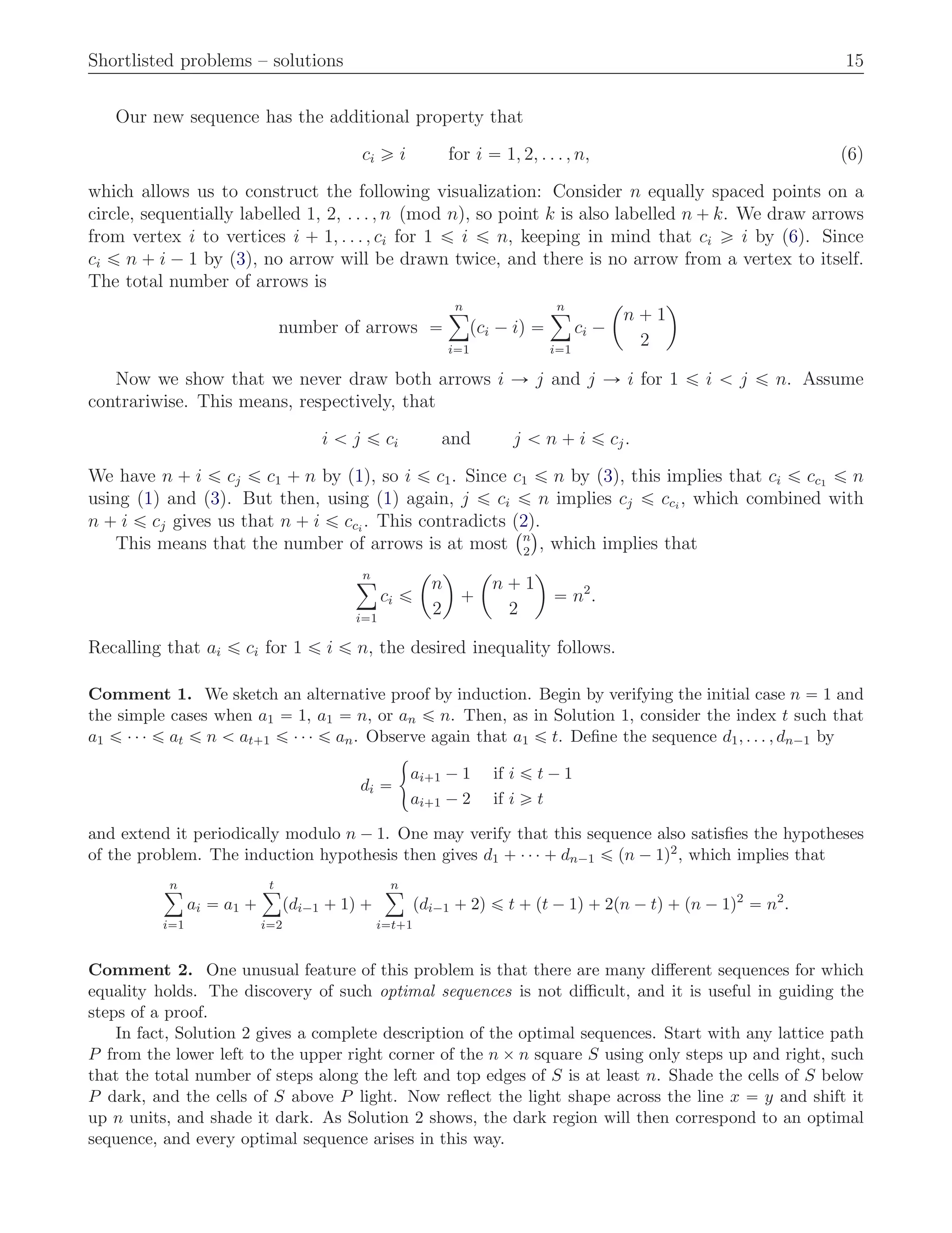 Shortlisted problems – solutions 15
Our new sequence has the additional property that
ci ě i for i “ 1, 2, . . . , n, (6)
which allows us to construct the following visualization: Consider n equally spaced points on a
circle, sequentially labelled 1, 2, . . . , n pmod nq, so point k is also labelled n ` k. We draw arrows
from vertex i to vertices i ` 1, . . . , ci for 1 ď i ď n, keeping in mind that ci ě i by (6). Since
ci ď n ` i ´ 1 by (3), no arrow will be drawn twice, and there is no arrow from a vertex to itself.
The total number of arrows is
number of arrows “
nÿ
i“1
pci ´ iq “
nÿ
i“1
ci ´
ˆ
n ` 1
2
˙
Now we show that we never draw both arrows i Ñ j and j Ñ i for 1 ď i ă j ď n. Assume
contrariwise. This means, respectively, that
i ă j ď ci and j ă n ` i ď cj.
We have n ` i ď cj ď c1 ` n by (1), so i ď c1. Since c1 ď n by (3), this implies that ci ď cc1 ď n
using (1) and (3). But then, using (1) again, j ď ci ď n implies cj ď cci
, which combined with
n ` i ď cj gives us that n ` i ď cci
. This contradicts (2).
This means that the number of arrows is at most
`n
2
˘
, which implies that
nÿ
i“1
ci ď
ˆ
n
2
˙
`
ˆ
n ` 1
2
˙
“ n2
.
Recalling that ai ď ci for 1 ď i ď n, the desired inequality follows.
Comment 1. We sketch an alternative proof by induction. Begin by verifying the initial case n “ 1 and
the simple cases when a1 “ 1, a1 “ n, or an ď n. Then, as in Solution 1, consider the index t such that
a1 ď ¨ ¨ ¨ ď at ď n ă at`1 ď ¨ ¨ ¨ ď an. Observe again that a1 ď t. Deﬁne the sequence d1, . . . , dn´1 by
di “
#
ai`1 ´ 1 if i ď t ´ 1
ai`1 ´ 2 if i ě t
and extend it periodically modulo n ´ 1. One may verify that this sequence also satisﬁes the hypotheses
of the problem. The induction hypothesis then gives d1 ` ¨ ¨ ¨ ` dn´1 ď pn ´ 1q2, which implies that
nÿ
i“1
ai “ a1 `
tÿ
i“2
pdi´1 ` 1q `
nÿ
i“t`1
pdi´1 ` 2q ď t ` pt ´ 1q ` 2pn ´ tq ` pn ´ 1q2
“ n2
.
Comment 2. One unusual feature of this problem is that there are many diﬀerent sequences for which
equality holds. The discovery of such optimal sequences is not diﬃcult, and it is useful in guiding the
steps of a proof.
In fact, Solution 2 gives a complete description of the optimal sequences. Start with any lattice path
P from the lower left to the upper right corner of the n ˆ n square S using only steps up and right, such
that the total number of steps along the left and top edges of S is at least n. Shade the cells of S below
P dark, and the cells of S above P light. Now reﬂect the light shape across the line x “ y and shift it
up n units, and shade it dark. As Solution 2 shows, the dark region will then correspond to an optimal
sequence, and every optimal sequence arises in this way.
 