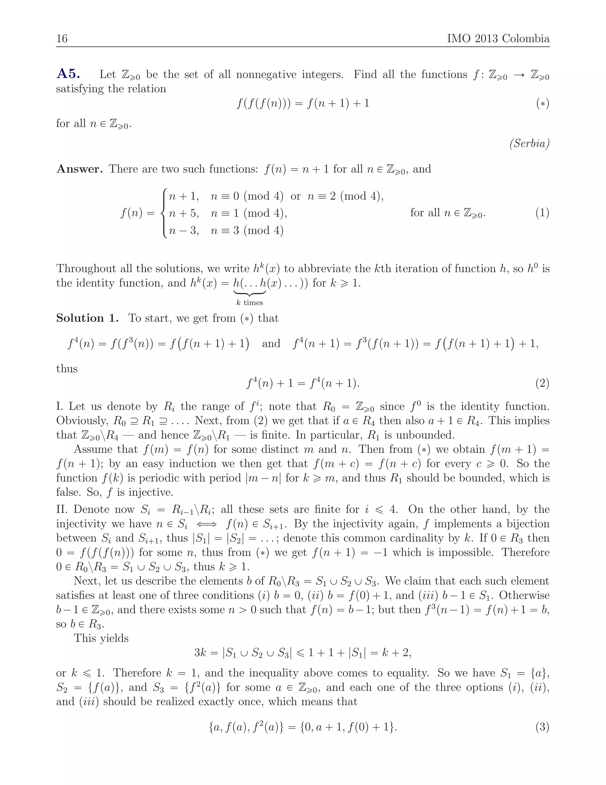 16 IMO 2013 Colombia
A5. Let Zě0 be the set of all nonnegative integers. Find all the functions f : Zě0 Ñ Zě0
satisfying the relation
fpfpfpnqqq “ fpn ` 1q ` 1 p˚q
for all n P Zě0.
(Serbia)
Answer. There are two such functions: fpnq “ n ` 1 for all n P Zě0, and
fpnq “
$
’&
’%
n ` 1, n ” 0 pmod 4q or n ” 2 pmod 4q,
n ` 5, n ” 1 pmod 4q,
n ´ 3, n ” 3 pmod 4q
for all n P Zě0. (1)
Throughout all the solutions, we write hk
pxq to abbreviate the kth iteration of function h, so h0
is
the identity function, and hk
pxq “ hp. . . hloomoon
k times
pxq . . . qq for k ě 1.
Solution 1. To start, we get from p˚q that
f4
pnq “ fpf3
pnqq “ f
`
fpn ` 1q ` 1
˘
and f4
pn ` 1q “ f3
pfpn ` 1qq “ f
`
fpn ` 1q ` 1
˘
` 1,
thus
f4
pnq ` 1 “ f4
pn ` 1q. (2)
I. Let us denote by Ri the range of fi
; note that R0 “ Zě0 since f0
is the identity function.
Obviously, R0 Ě R1 Ě . . . . Next, from (2) we get that if a P R4 then also a ` 1 P R4. This implies
that Zě0zR4 — and hence Zě0zR1 — is ﬁnite. In particular, R1 is unbounded.
Assume that fpmq “ fpnq for some distinct m and n. Then from p˚q we obtain fpm ` 1q “
fpn ` 1q; by an easy induction we then get that fpm ` cq “ fpn ` cq for every c ě 0. So the
function fpkq is periodic with period |m ´ n| for k ě m, and thus R1 should be bounded, which is
false. So, f is injective.
II. Denote now Si “ Ri´1zRi; all these sets are ﬁnite for i ď 4. On the other hand, by the
injectivity we have n P Si ðñ fpnq P Si`1. By the injectivity again, f implements a bijection
between Si and Si`1, thus |S1| “ |S2| “ . . . ; denote this common cardinality by k. If 0 P R3 then
0 “ fpfpfpnqqq for some n, thus from p˚q we get fpn ` 1q “ ´1 which is impossible. Therefore
0 P R0zR3 “ S1 Y S2 Y S3, thus k ě 1.
Next, let us describe the elements b of R0zR3 “ S1 Y S2 Y S3. We claim that each such element
satisﬁes at least one of three conditions piq b “ 0, piiq b “ fp0q ` 1, and piiiq b ´ 1 P S1. Otherwise
b´1 P Zě0, and there exists some n ą 0 such that fpnq “ b´1; but then f3
pn´1q “ fpnq`1 “ b,
so b P R3.
This yields
3k “ |S1 Y S2 Y S3| ď 1 ` 1 ` |S1| “ k ` 2,
or k ď 1. Therefore k “ 1, and the inequality above comes to equality. So we have S1 “ tau,
S2 “ tfpaqu, and S3 “ tf2
paqu for some a P Zě0, and each one of the three options piq, piiq,
and piiiq should be realized exactly once, which means that
ta, fpaq, f2
paqu “ t0, a ` 1, fp0q ` 1u. (3)
 